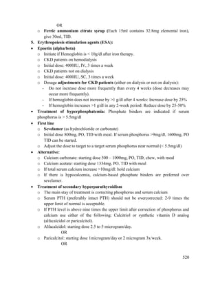 520
OR
o Ferric ammonium citrate syrup (Each 15ml contains 32.8mg elemental iron),
give 30ml, TID.
5. Erythropoiesis stimulation agents (ESA):
 Epoetin (alpha/beta)
o Initiate if Hemoglobin is < 10g/dl after iron therapy.
o CKD patients on hemodialysis
o Initial dose: 4000IU, IV, 3 times a week
o CKD patients not on dialysis
o Initial dose: 4000IU, SC, 3 times a week
o Dosage adjustments for CKD patients (either on dialysis or not on dialysis):
- Do not increase dose more frequently than every 4 weeks (dose decreases may
occur more frequently).
- If hemoglobin does not increase by >1 g/dl after 4 weeks: Increase dose by 25%
- If hemoglobin increases >1 g/dl in any 2-week period: Reduce dose by 25-50%
 Treatment of hyperphosphatemia: Phosphate binders are indicated if serum
phosphorus is > 5.5mg/dl
 First line
o Sevelamer (as hydrochloride or carbonate)
o Initial dose 800mg, PO, TID with meal. If serum phosphorus >9mg/dl, 1600mg, PO
TID can be started.
o Adjust the dose to target to a target serum phosphorus near normal (< 5.5mg/dl)
 Alternative:
o Calcium carbonate: starting dose 500 – 1000mg, PO, TID, chew, with meal
o Calcium acetate: starting dose 1334mg, PO, TID with meal
o If total serum calcium increase >10mg/dl: hold calcium
o If there is hypocalcemia, calcium-based phosphate binders are preferred over
sevelamer.
 Treatment of secondary hyperparathyroidism
o The main stay of treatment is correcting phosphorus and serum calcium
o Serum PTH (preferably intact PTH) should not be overcorrected: 2-9 times the
upper limit of normal is acceptable.
o If PTH level is above nine times the upper limit after correction of phosphorus and
calcium use either of the following: Calcitriol or synthetic vitamin D analog
(alfacalcidol or paricalcitol).
o Alfacalcidol: starting dose 2.5 to 5 microgram/day.
OR
o Paricalcitol: starting dose 1microgram/day or 2 microgram 3x/week.
OR
 