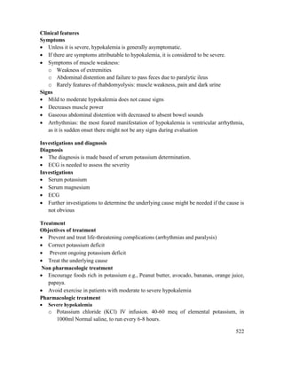 522
Clinical features
Symptoms
 Unless it is severe, hypokalemia is generally asymptomatic.
 If there are symptoms attributable to hypokalemia, it is considered to be severe.
 Symptoms of muscle weakness:
o Weakness of extremities
o Abdominal distention and failure to pass feces due to paralytic ileus
o Rarely features of rhabdomyolysis: muscle weakness, pain and dark urine
Signs
 Mild to moderate hypokalemia does not cause signs
 Decreases muscle power
 Gaseous abdominal distention with decreased to absent bowel sounds
 Arrhythmias: the most feared manifestation of hypokalemia is ventricular arrhythmia,
as it is sudden onset there might not be any signs during evaluation
Investigations and diagnosis
Diagnosis
 The diagnosis is made based of serum potassium determination.
 ECG is needed to assess the severity
Investigations
 Serum potassium
 Serum magnesium
 ECG
 Further investigations to determine the underlying cause might be needed if the cause is
not obvious
Treatment
Objectives of treatment
 Prevent and treat life-threatening complications (arrhythmias and paralysis)
 Correct potassium deficit
 Prevent ongoing potassium deficit
 Treat the underlying cause
Non pharmacologic treatment
 Encourage foods rich in potassium e.g., Peanut butter, avocado, bananas, orange juice,
papaya.
 Avoid exercise in patients with moderate to severe hypokalemia
Pharmacologic treatment
 Severe hypokalemia
o Potassium chloride (KCl) IV infusion. 40-60 meq of elemental potassium, in
1000ml Normal saline, to run every 6-8 hours.
 
