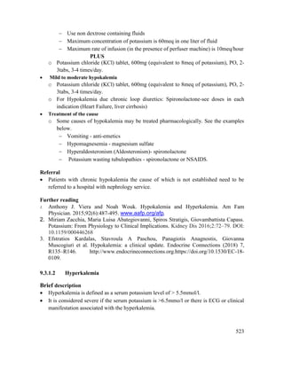 523
 Use non dextrose containing fluids
 Maximum concentration of potassium is 60meq in one liter of fluid
 Maximum rate of infusion (in the presence of perfuser machine) is 10meq/hour
PLUS
o Potassium chloride (KCl) tablet, 600mg (equivalent to 8meq of potassium), PO, 2-
3tabs, 3-4 times/day.
 Mild to moderate hypokalemia
o Potassium chloride (KCl) tablet, 600mg (equivalent to 8meq of potassium), PO, 2-
3tabs, 3-4 times/day.
o For Hypokalemia due chronic loop diuretics: Spironolactone-see doses in each
indication (Heart Failure, liver cirrhosis)
 Treatment of the cause
o Some causes of hypokalemia may be treated pharmacologically. See the examples
below.
 Vomiting - anti-emetics
 Hypomagnesemia - magnesium sulfate
 Hyperaldosteronism (Aldosteronism)- spironolactone
 Potassium wasting tubulopathies - spironolactone or NSAIDS.
Referral
 Patients with chronic hypokalemia the cause of which is not established need to be
referred to a hospital with nephrology service.
Further reading
1. Anthony J. Viera and Noah Wouk. Hypokalemia and Hyperkalemia. Am Fam
Physician. 2015;92(6):487-495. www.aafp.org/afp.
2. Miriam Zacchia, Maria Luisa Abategiovanni, Spiros Stratigis, Giovambattista Capass.
Potassium: From Physiology to Clinical Implications. Kidney Dis 2016;2:72–79. DOI:
10.1159/000446268
3. Efstratios Kardalas, Stavroula A Paschou, Panagiotis Anagnostis, Giovanna
Muscogiuri et al. Hypokalemia: a clinical update. Endocrine Connections (2018) 7,
R135–R146. http://www.endocrineconnections.org.https://doi.org/10.1530/EC-18-
0109.
9.3.1.2 Hyperkalemia
Brief description
 Hyperkalemia is defined as a serum potassium level of > 5.5mmol/l.
 It is considered severe if the serum potassium is >6.5mmo/l or there is ECG or clinical
manifestation associated with the hyperkalemia.
 