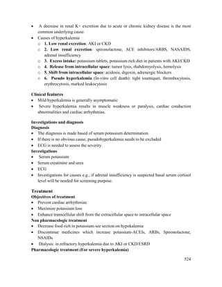 524
 A decrease in renal K+ excretion due to acute or chronic kidney disease is the most
common underlying cause.
 Causes of hyperkalemia
o 1. Low renal excretion: AKI or CKD
o 2. Low renal excretion: spironolactone, ACE inhibitors/ARBS, NASAIDS,
adrenal insufficiency
o 3. Excess intake: potassium tablets, potassium rich diet in patients with AKI/CKD
o 4. Release from intracellular space: tumor lysis, rhabdomyolysis, hemolysis
o 5. Shift from intracellular space: acidosis, digoxin, adrenergic blockers
o 6. Pseudo hyperkalemia (In-vitro cell death): tight tourniquet, thrombocytosis,
erythrocytosis, marked leukocytosis
Clinical features
 Mild hyperkalemia is generally asymptomatic
 Severe hyperkalemia results in muscle weakness or paralysis, cardiac conduction
abnormalities and cardiac arrhythmias.
Investigations and diagnosis
Diagnosis
 The diagnosis is made based of serum potassium determination.
 If there is no obvious cause, pseudohyperkalemia needs to be excluded
 ECG is needed to assess the severity.
Investigations
 Serum potassium
 Serum creatinine and urea
 ECG
 Investigations for causes e.g., if adrenal insufficiency is suspected basal serum cortisol
level will be needed for screening purpose.
Treatment
Objectives of treatment
 Prevent cardiac arrhythmias
 Maximize potassium loss
 Enhance transcellular shift from the extracellular space to intracellular space
Non pharmacologic treatment
 Decrease food rich in potassium-see section on hypokalemia
 Discontinue medicines which increase potassium-ACEIs, ARBs, Spironolactone,
NSAIDs
 Dialysis: in refractory hyperkalemia due to AKI or CKD/ESRD
Pharmacologic treatment (For severe hyperkalemia)
 