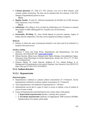 525
 Calcium gluconate, IV, 10ml of a 10% solution, over two to three minutes, with
constant cardiac monitoring. The dose can be repeated after five minutes, if the ECG
changes of hyperkalemia persist or recur
PLUS
 Regular Insulin, 10 units IV, followed immediately by 60-80ml ml of 40% dextrose
(25g of glucose), every 4-6 hours
PLUS
 Salbutamol, 10 to 20mg in 4 mL of saline by nebulization over 10 minutes or metered
Dose Inhaler or MDI 100mcg/puff-8 to 10 puffs every 20-30 minutes.
PLUS
 Furosemide, 40-120mg, IV, -dose should depend on previous response, degree of
kidney function impairment. The dose can be repeated according to response.
Referral
 Patients in whom the cause of potassium disorder is not clear need to be referred to a
hospital with renal service.
Further reading
1. Anthony J. Viera and Noah Wouk. Hypokalemia and Hyperkalemia. Am Fam
Physician. 2015;92(6):487-495. www.aafp.org/afp.
2. Miriam Zacchia, Maria Luisa Abategiovanni, Spiros Stratigis, Giovambattista Capass.
Potassium: From Physiology to Clinical Implications. Kidney Dis 2016;2:72–79. DOI:
10.1159/000446268
3. François Dépret, W. Frank Peacock, Kathleen D. Liu, Zubaid Rafique et al.
Management of hyperkalemia in the acutely ill patient. Ann. Intensive Care (2019) 9:32
https://doi.org/10.1186/s13613-019-0509-8.
9.3.2. Sodium disorders
9.3.2.1. Hyponatremia
Brief description
 Hyponatremia is defined as a plasma sodium concentration of <135mmol/L. Severe
hyponatremia is defined as a plasma sodium concentration of <115mmol/L
 Acute hyponatremia is development of hyponatremia in < 48 hours.
 Hyponatremia can be due to a gain of water in excess of sodium, a loss of sodium in
excess of water or both.
 Causes of hyponatremia-classified based on the volume status of the patient
o 1. Hypovolemic hyponatremia-diarrhea, vomiting, burn, polyuria
o 2. Euvolemic hyponatremia-syndrome of inappropriate ADH secretion (SIADH),
hypothyroidism, low dietary solute intake
 