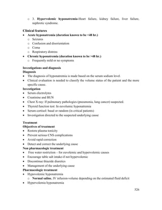 526
o 3. Hypervolemic hyponatremia-Heart failure, kidney failure, liver failure,
nephrotic syndrome.
Clinical features
 Acute hyponatremia (duration known to be <48 hr.)
o Seizures
o Confusion and disorientation
o Coma
o Respiratory distress
 Chronic hyponatremia (duration known to be >48 hr.)
o Frequently mild or no symptoms
Investigations and diagnosis
Diagnosis
 The diagnosis of hyponatremia is made based on the serum sodium level.
 Clinical evaluation is needed to classify the volume status of the patient and the more
specific cause.
Investigation
 Serum electrolytes
 Creatinine and BUN
 Chest X-ray: If pulmonary pathologies (pneumonia, lung cancer) suspected.
 Thyroid function test: In euvolumic hyponatremia
 Serum cortisol: basal or random (in critical patients)
 Investigation directed to the suspected underlying cause
Treatment
Objectives of treatment
 Restore plasma tonicity
 Prevent serious CNS complications
 Avoid rapid correction
 Detect and correct the underlying cause
Non pharmacologic treatment
 Free water restriction – for euvolemic and hypervolemic causes
 Encourage table salt intake-if not hypervolemic
 Discontinue thiazide diuretics
 Management of the underlying cause
Pharmacologic treatment
 Hypovolemic hyponatremia
o Normal saline, IV infusion-volume depending on the estimated fluid deficit
 Hypervolemia hyponatremia
 