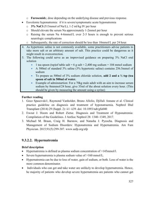 527
o Furosemide, dose depending on the underlying disease and previous response.
 Euvolemic hyponatremia: if it is severe/symptomatic acute hyponatremia
o 3% NaCl (513mmol of Na/L), 1-2 ml/kg IV per hour
o Should elevate the serum Na approximately 1-2mmol per hour
o Raising the serum Na 4-6mmol/L over 2-3 hours is enough to prevent serious
neurologic complications
o Subsequently, the rate of correction should be less than 10mmol/L per 24 hour.
4. As hypertonic saline is not commonly available, some practitioners advise patients to
take more salt or an arbitrary amount of salt. This practice could be dangerous as it
might result in overcorrection.
5. The following could serve as an improvised guidance on preparing 3% NaCl oral
solution
 1 tea spoon (tsp)of table salt = 6 g salt ≈ 2,400 mg sodium = 104 mmol sodium
 A 500ml of standard 3% saline (3% hypertonic saline) contains 256.5mmol of
sodium
 To prepare as 500ml of 3% sodium chloride solution, add 2 and a ½ tsp (tea
spoon of salt in 500ml of water.
 Example of adminstartion: For a 70kg male adult with an aim to increase serum
sodium by 8mmmol/24 hour, give 35ml of the about solution every hour. (This
should be given by measuring the amount using a syrine)
Further reading
1. Goce Spasovski1, Raymond Vanholder, Bruno Allolio, Djillali Annane et al. Clinical
practice guideline on diagnosis and treatment of hyponatraemia. Nephrol Dial
Transplant (2014) 29 (Suppl. 2): ii1–ii39. doi: 10.1093/ndt/gfu040
2. Ewout J. Hoorn and Robert Zietse. Diagnosis and Treatment of Hyponatremia:
Compilation of the Guidelines. J AmSoc Nephrol 28: 1340–1349, 2017.
3. Michael M. Braun, Craig H. Barstow, and Natasha J. Pyzocha. Diagnosis and
Management of Sodium Disorders: Hyponatremia and Hypernatremia. Am Fam
Physician. 2015;91(5):299-307. www.aafp.org/afp
9.3.2.2. Hypernatremia
Brief description
 Hypernatremia is defined as plasma sodium concentration of >145mmol/l.
 Severe hypernatremia is plasma sodium value of >160 mmol/L.
 Hypernatremia can be due to loss of water, gain of sodium, or both. Loss of water is the
more common denominator.
 Individuals who can get and take water are unlikely to develop hypernatremia. Hence,
he majority of patients who develop severe hypernatremia are patients who cannot get
 
