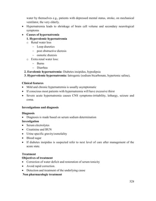 528
water by themselves e.g., patients with depressed mental status, stroke, on mechanical
ventilator, the very elderly.
 Hypernatremia leads to shrinkage of brain cell volume and secondary neurological
symptoms
 Causes of hypernatremia
1. Hypovolemic hypernatremia
o Renal water loss
 Loop diuretics
 post obstructive dieresis
 osmotic diuresis
o Extra renal water loss:
 Burns
 Diarrhea
2. Euvolemic hypernatremia: Diabetes insipidus, hypodipsia
3. Hypervolemic hypernatremia: Iatrogenic (sodium bicarbonate, hypertonic saline),
Clinical features
 Mild and chronic hypernatremia is usually asymptomatic
 If conscious most patients with hypernatremia will have excessive thirst
 Severe acute hypernatremia causes CNS symptoms-irritability, lethargy, seizure and
coma.
Investigations and diagnosis
Diagnosis
 Diagnosis is made based on serum sodium determination
Investigation
 Serum electrolytes
 Creatinine and BUN
 Urine specific gravity/osmolality
 Blood sugar
 If diabetes insipidus is suspected refer to next level of care after management of the
acute state.
Treatment
Objectives of treatment
 Correction of water deficit and restoration of serum tonicity
 Avoid rapid correction.
 Detection and treatment of the underlying cause
Non pharmacologic treatment
 