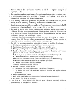 52
diseases indicated that prevalence of hypertension is 16 % and impaired fasting blood
sugar to be 5.4%.
 The management of chronic diseases is becoming a major component of primary care.
 In addition to clinical skills provision of chronic care requires a great deal of
coordination, leadership and practice improvement.
 Most primary health care systems are designed for provision of acute care, which
mainly involves evaluating and treating the disease once or a few times.
 Quality chronic care cannot be provided by a 15-minute or less interaction with health
care provider which significantly varies from provider to provider.
 The care of patients with chronic diseases entails achieving certain targets, based on
evidences. However, most patients with these diseases are either not getting the treatment at
all or they are not treated to the recommended targets. This gap occurs due to several reasons
but the most important ones are related to systems.
 Patients and their family members play important role in the care. Hence, they need to be
educated about their illnesses and actively participate in their care. They are important in
improving adherence to medications, follow up and life style changes.
 The following are basic organizations that need to be in place for providing chronic care;
1. Identify the chronic illnesses that can be followed in your institution.
2. Select a team of health care workers that will be involved in this work.
3. Identify an existing space which will be used for chronic illness follow up.
4. Based on the standard treatment guidelines summarize the diagnostic and treatment
protocol for each disease. Focus the following areas;
I. How diagnosis is conformed? What additional clinical information is needed?
II. The treatment protocol: Pharmacologic and non-pharmacologic.
III. Follow up: Clinical &laboratory parameters to be followed and their frequency.
IV. Clearly define optimal care: what are the targets to be achieved?
V. The role of the patients and family members
VI. Patient and family education materials
5. Develop a recording keeping system
 Do not allow every health care provider to record the way they like.
 The format for follow up should be simple but includes the required relevant
information.
6. Create an appointment system
7. Keep contact addresses of patients and families and have a tracing mechanism.
8. Use the HIV care model as a template
 Once there is a chronic disease care provision service in your institution continuous
improvement in the quality of care is needed.
 