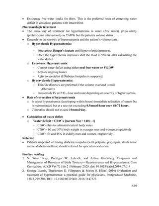 529
 Encourage free water intake for thirst. This is the preferred route of correcting water
deficit in conscious patients with intact thirst.
Pharmacologic treatment
 The main stay of treatment for hypernatremia is water (free water) given orally
(preferred) or intravenously as 5%DW but the patients volume status
 Depends on the severity of hypernatremia and the patient‘s volume state.
o Hypovolemic Hypernatremia:
 Intravenous Ringer‘s lactate until hypovolemia improves.
 Once the hypovolemia improves shift the fluid to 5%DW after calculating the
water deficit.
o Euvolemic Hypernatremia:
 Correct water deficit using either oral free water or 5%DW
 Replace ongoing losses
 Refer to specialist if Diabetes Insipidus is suspected.
o Hypervolemic Hypernatremia:
 Thiazide diuretics are preferred if the volume overload is mild
Alternative
 Furosemide IV or P.O., dose and route depending on severity of hypervolemia.
 Rate of correction of hypernatremia
o In acute hyponatremia (developing within hours) immediate reduction of serum Na
is recommended but at a rate not exceeding 0.5mmol/hour over 48-72 hours.
o Correction should not exceed 10mmol/day.
 Calculation of water deficit
o Water deficit = CBW x [(serum Na) ÷ 140) - 1]
 CBW refers to estimated current body water
 CBW = 60 and 50% body weight in younger men and women, respectively
 CBW= 50 and 45% in elderly men and women, respectively.
Referral
 Patients suspected of having diabetes insipidus (with polyuria, polydipsia, dilute urine
and no diabetes mellitus) should referred for specialist evaluation.
Further reading
1. N. Winn Seay, Ruediger W. Lehrich, and Arthur Greenberg. Diagnosis and
Management of Disorders of Body Tonicity—Hyponatremia and Hypernatremia: Core
Curriculum. AJKD Vol 75 | Iss 2 | February 2020. doi: 10.1053/j.ajkd.2019.07.014
2. George Liamis, Theodosios D. Filippatos & Moses S. Elisaf (2016) Evaluation and
treatment of hypernatremia: a practical guide for physicians, Postgraduate Medicine,
128:3,299-306, DOI: 10.1080/00325481.2016.1147322.
 