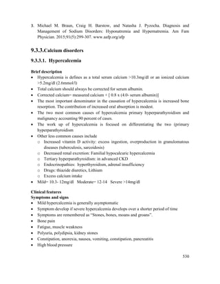 530
3. Michael M. Braun, Craig H. Barstow, and Natasha J. Pyzocha. Diagnosis and
Management of Sodium Disorders: Hyponatremia and Hypernatremia. Am Fam
Physician. 2015;91(5):299-307. www.aafp.org/afp
9.3.3.Calcium disorders
9.3.3.1. Hypercalcemia
Brief description
 Hypercalcemia is defines as a total serum calcium >10.3mg/dl or an ionized calcium
>5.2mg/dl (2.6mmol/l)
 Total calcium should always be corrected for serum albumin.
 Corrected calcium= measured calcium + [ 0.8 x (4.0- serum albumin)]
 The most important denominator in the causation of hypercalcemia is increased bone
resorption. The contribution of increased oral absorption is modest.
 The two most common causes of hypercalcemia primary hyperparathyroidism and
malignancy accounting 90 percent of cases.
 The work up of hypercalcemia is focused on differentiating the two (primary
hyperparathyroidism
 Other less common causes include
o Increased vitamin D activity: excess ingestion, overproduction in granulomatous
diseases (tuberculosis, sarcoidosis)
o Decreased renal excretion: Familial hypocalcuric hypercalcemia
o Tertiary hyperparathyroidism: in advanced CKD
o Endocrinopathies: hyperthyroidism, adrenal insufficiency
o Drugs: thiazide diuretics, Lithium
o Excess calcium intake
 Mild= 10.3- 12mg/dl Moderate= 12-14 Severe >14mg/dl
Clinical features
Symptoms and signs
 Mild hypercalcemia is generally asymptomatic
 Symptom develop if severe hypercalcemia develops over a shorter period of time
 Symptoms are remembered as ―Stones, bones, moans and groans‖.
 Bone pain
 Fatigue, muscle weakness
 Polyuria, polydipsia, kidney stones
 Constipation, anorexia, nausea, vomiting, constipation, pancreatitis
 High blood pressure
 