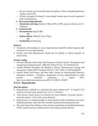 532
o Do not routinely use Furosemide unless the patient is fluid overloaded (pulmonary
crackles, raised JVP).
o If Fluid overloaded, 20-40mg IV, when needed. Similar doses of can be repeated if
fluid overload persists.
2. Intravenous bisphosphonate
o Zolendronic acid 4mg, diluted in 100ml of NS or D5W, given as infusion over 15-
30minutes.
3. Corticosteroids
o Dexamethasone 4mg IV BID
OR
o Hydrocortisone 100mg IV every 12hour
OR
o Prednisolone 30-40mg/day.
Referral
 All patients with moderate or severe hypercalcemia should be referred urgently after
correction of severe hypercalcemia.
 Patients with mild hypercalcemia should also be referred to referral hospitals on
elective basis.
Further reading
1. Salvatore Minisola, Jessica Pepe, Sara Piemonte, Cristiana Cipriani. The diagnosis and
management of hypercalcaemia. BMJ 2015;350:h2723 doi: 10.1136/bmj.h2723.
2. Amanda DeMauro Renaghan and Mitchell H. Rosner. Hypercalcemia: etiology and
management. Nephrol Dial Transplant (2018) 33: 549–551doi: 10.1093/ndt/gfy054
3. Jennifer Walsh, Neil Gittoes, and Peter Selby. Society for Endocrinology Endocrine
Emergency Guidance. Emergency management of acute hypercalcaemia in adult
patients. Endocrine connections 3 August 2016.
http://www.endocrineconnections.org. DOI: 10.1530/EC-16-0055.
9.3.3.2. Hypocalcemia
Brief description
 Hypocalcemia is defined as a corrected total serum calcium level < 8.5 mg/dl (<2.12
mmol/l) or ionized serum calcium level <4.5 (<1.13mmol/l)
 Total calcium should always be corrected for serum albumin. Corrected calcium =
measured calcium + [ 0.8 x (4.0- serum albumin)]
 Hypocalcemia is a common problem in clinical practice, both in ambulatory care and in
hospitalized patients. More than 80% critically ill patients develop hypocalcemia.
 The major factors that influence serum calcium concentration are parathyroid hormone
(PTH), vitamin D activity and their action on the kidneys and the intestine.
 