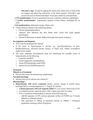 534
 Chvostek‘s sign: elicited by tapping the facial nerve about 2cm in front of the
ear (tragus) and observing contraction of the facial muscles. Chvostek‘s sign
can also be seen in normal individuals. It has poor sensitivity and specificity.
2.CNS manifestations: Focal or generalized seizures, confusion, delirium, papilledema
3. Cardiac manifestations: hypotension, features of heart failure, prolonged QT on
ECG
4.GI manifestations; abdominal cramps, biliary colic
 Clinical features related to the underlying disease
o Chronic hypoparathyroidism:
o cataracts, poor dentition, dry skin, brittle nails, coarse hair, basal ganglia
calcifications
o Vitamin D deficiency in adults: diffuse bone pain and muscle weakness
Investigations and diagnosis
 ECG: look for prolonged QT interval
 If the cause of hypocalcemia is obvious e.g., post-thyroidectomy or post-
parathyroidectomy, advanced chronic disease, or tumor lysis, further investigation
might not be needed.
 The most important investigations need for identifying the possible cause of
hypocalcemia are the following
o Creatinine and BUN
o Serum magnesium and phosphorus
o Serum PTH (preferably intact PTH)
o vitamin D level (25(OH)vitamin D)
Treatment
Objectives of treatment
 Prevent and correct life-threatening complications
Non-pharmacologic
 Increase diet rich in calcium and vitamin D.
Pharmacologic
1. Hypocalcemia with severe symptoms (tetany, seizure, change in mental status,
prolonged QT) or acute(postoperative) <7.5mg/dl: IV calcium
o Calcium gluconate (10%) 01 ampoule (10ml) IV over at least 10min (rule of 10)
o If symptoms persist, repeat the above. Don‘t repeat more than two times.
o Give a continuous infusion(drip) of calcium in the following way
 Add 06 ampoules of 10% calcium gluconate in1liter of 5%DW run 12 hourly
(80ml/hr or 28drops/minute).
 This equivalent to 540mg of elemental calcium in 1000ml = 0.54mg/ml
preparation running at about 45mg/hour)
 