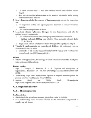 535
o Do serum calcium every 12 hour and continue infusion until calcium reaches
8mg/dl
o Start oral calcium (see below) as soon as the patient is able to take orally, overlap
with the intravenous infusion.
2. Severe hypocalcemia in the presence of hypomagnesemia: correct the magnesium
first
o IV magnesium sulfate: see hypomagnesemia treatment in standard treatment
guideline.
o Give also calcium gluconate as above.
3. Long-term calcium replacement therapy: for mild hypocalcemia and after IV
calcium in sever hypocalcemia.
o Give elemental calcium 1500 to 2000mg/day in two to three divided doses
 Calcium carbonate 1000mg (equivalent to 400mg elemental calcium), 2tabs,
PO, 8-12hourly
o Target serum calcium is to keep it between 8-9mg/dl. Don‘t go beyond 9mg/dl.
4. Vitamin D supplementation or correction of deficiency (if confirmed) …see on
vitamin D deficiency in adults
o Vitamin D3 or D2: If deficiency confirmed (50,000IU weekly for 6-8weeks), if not
yet confirmed, give 800IU/day empirically.
Referral
 Patients with hypocalcemia, the etiology of which is not clear or can‘t be investigated
in the setting should be referred.
Further reading
1. Pepe, J., Colangelo, L., Biamonte, F. et al. Diagnosis and management of
hypocalcemia. Endocrine 69, 485–495 (2020).https://doi.org/10.1007/s12020-020-
02324-
2. Jeremy Fong, Aliya Khan. Hypocalcemia. Updates in diagnosis and management for
primary care. Can Fam Physician 2012;58:158-62.
3. Abhinav Goyal and Shikha Singh. Hypocalcemia.
https://www.statpearls.com/ArticleLibrary/viewarticle/23258
9.3.4. Magnesium disorders
9.3.4.1. Hypomagnesemia
Brief description
 Magnesium is the second most abundant intracellular cation in the body.
 It is predominately stored in bones followed by the intracellular compartment of
muscles and soft tissues
 