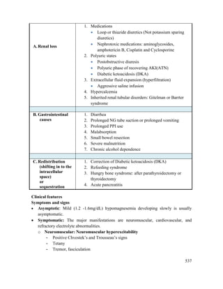 537
A.Renal loss
1. Medications
 Loop or thiazide diuretics (Not potassium sparing
diuretics)
 Nephrotoxic medications: aminoglycosides,
amphotericin B, Cisplatin and Cyclosporine
2. Polyuric states
 Postobstructive diuresis
 Polyuric phase of recovering AKI(ATN)
 Diabetic ketoacidosis (DKA)
3. Extracellular fluid expansion (hyperfiltration)
 Aggressive saline infusion
4. Hypercalcemia
5. Inherited renal tubular disorders: Gitelman or Barrter
syndrome
B. Gastrointestinal
causes
1. Diarrhea
2. Prolonged NG tube suction or prolonged vomiting
3. Prolonged PPI use
4. Malabsorption
5. Small bowel resection
6. Severe malnutrition
7. Chronic alcohol dependence
C.Redistribution
(shifting in to the
intracellular
space)
or
sequestration
1. Correction of Diabetic ketoacidosis (DKA)
2. Refeeding syndrome
3. Hungry bone syndrome: after parathyroidectomy or
thyroidectomy
4. Acute pancreatitis
Clinical features
Symptoms and signs
 Asymptotic: Mild (1.2 -1.6mg/dL) hypomagnesemia developing slowly is usually
asymptomatic.
 Symptomatic: The major manifestations are neuromuscular, cardiovascular, and
refractory electrolyte abnormalities.
o Neuromuscular: Neuromuscular hyperexcitability
- Positive Chvostek‘s and Trousseau‘s signs
- Tetany
- Tremor, fasciculation
 