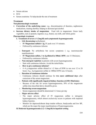 539
 Serum calcium
 ECG
 Serum creatinine: To help decide the rate of treatment
Treatment
Non-pharmacologic treatment
 Correction of the underlying cause: e.g., discontinuation of diuretics, nephrotoxic
medications, treating diarrhea, helping to decrease/quit alcohol.
 Increase dietary intake of magnesium: Food rich in magnesium: Green leafy
vegetables, nuts or peanuts, legumes, (e.g., beans), soy milk, and whole grains
Pharmacologic treatment
I. Treatment of severe (<1.2mg/dl) and symptomatic hypomagnesemia
o Life threatening (arrhythmia)
- IV Magnesium sulfate1- 2g, IV push over 3-5 minutes.
- Followed by continuous infusion
o Emergent: No arrhythmia but severe symptoms ( e.g. neuromuscular
manifestations)
- IV Magnesium sulfate, 1 to 2g diluted in 100mL D5W, run 15-30minutes.
- Followed by continuous infusion.
o Non-emergent repletion in patients with severe hypomagnesemia
- Start with continuous infusion. Avoid the initial bolus.
o How to give continuous infusion?
- 4 -6 g magnesium sulfate diluted in 1-2 liters of D5W to run over 12 to 24
hours. E.g., 3g magnesium sulfate in 1000ml D5W runs 12 hourly.
o Duration of continuous infusion
- Continuous infusion should continue for two more additional days after
correction of the serum magnesium.
o Patients with significantly impaired kidney function (eGFR<30ml/min):
- Because of the risk for severe hypermagnesemia, 50% of the magnesium
sulfate dose described above should be given.
o Monitoring serum magnesium
- Serum magnesium should be determined 1-2 times per day
o Major adverse effect
- The major adverse effect of IV magnesium sulfate is iatrogenic
hypermagnesemia, which almost exclusively occurs in patients with impaired
kidney function.
- Monitor for depressed/absent deep tendon refluxes, bradycardia and low BP,
which are the major the major manifestations of hypermagnesemia.
II.Moderate hypomagnesemia (1.2- 1.5mg/dl) in inpatient setting
 