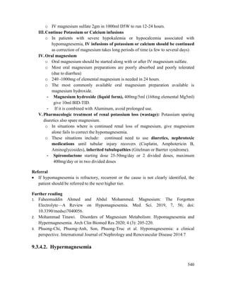 540
o IV magnesium sulfate 2gm in 1000ml D5W to run 12-24 hours.
III.Continue Potassium or Calcium infusions
o In patients with severe hypokalemia or hypocalcemia associated with
hypomagnesemia, IV infusions of potassium or calcium should be continued
as correction of magnesium takes long periods of time (a few to several days)
IV.Oral magnesium
o Oral magnesium should be started along with or after IV magnesium sulfate.
o Most oral magnesium preparations are poorly absorbed and poorly tolerated
(due to diarrhea)
o 240 -1000mg of elemental magnesium is needed in 24 hours.
o The most commonly available oral magnesium preparation available is
magnesium hydroxide.
- Magnesium hydroxide (liquid form), 400mg/5ml (168mg elemental Mg5ml)
give 10ml BID-TID.
- If it is combined with Aluminum, avoid prolonged use.
V. Pharmacologic treatment of renal potassium loss (wastage): Potassium sparing
diuretics also spare magnesium.
o In situations where is continued renal loss of magnesium, give magnesium
alone fails to correct the hypomagnesemia.
o These situations include: continued need to use diuretics, nephrotoxic
medications until tubular injury recovers (Cisplatin, Amphotericin B,
Aminoglycosides), inherited tubulopathies (Gitelman or Barrter syndrome).
- Spironolactone starting dose 25-50mg/day or 2 divided doses, maximum
400mg/day or in two divided doses
Referral
 If hypomagnesemia is refractory, recurrent or the cause is not clearly identified, the
patient should be referred to the next higher tier.
Further reading
1. Faheemuddin Ahmed and Abdul Mohammed. Magnesium: The Forgotten
Electrolyte—A Review on Hypomagnesemia. Med. Sci. 2019, 7, 56; doi:
10.3390/medsci7040056.
2. Mohammad Tinawi. Disorders of Magnesium Metabolism: Hypomagnesemia and
Hypermagnesemia. Arch Clin Biomed Res 2020; 4 (3): 205-220.
3. Phuong-Chi, Phuong-Anh, Son, Phuong-Truc et al. Hypomagnesemia: a clinical
perspective. International Journal of Nephrology and Renovascular Disease 2014:7
9.3.4.2. Hypermagnesemia
 