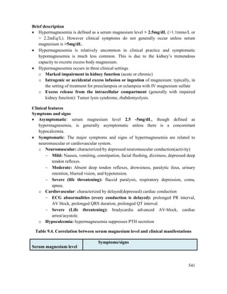 541
Brief description
 Hypermagnesemia is defined as a serum magnesium level > 2.5mg/dL (>1.1mmo/L or
> 2.2mEq/L). However clinical symptoms do not generally occur unless serum
magnesium is >5mg/dL.
 Hypermagnesemia is relatively uncommon in clinical practice and symptomatic
hypomagnesemia is much less common. This is due to the kidney‘s tremendous
capacity to excrete excess body magnesium.
 Hypermagnesemia occurs in three clinical settings
o Marked impairment in kidney function (acute or chronic)
o Iatrogenic or accidental excess infusion or ingestion of magnesium: typically, in
the setting of treatment for preeclampsia or eclampsia with IV magnesium sulfate
o Excess release from the intracellular compartment (generally with impaired
kidney function): Tumor lysis syndrome, rhabdomyolysis.
Clinical features
Symptoms and signs
 Asymptomatic: serum magnesium level 2.5 -5mg/dL, though defined as
hypermagnesemia, is generally asymptomatic unless there is a concomitant
hypocalcemia.
 Symptomatic: The major symptoms and signs of hypermagnesemia are related to
neuromuscular or cardiovascular system.
o Neuromuscular: characterized by depressed neuromuscular conduction(activity)
 Mild: Nausea, vomiting, constipation, facial flushing, dizziness, depressed deep
tendon reflexes.
 Moderate: Absent deep tendon reflexes, drowsiness, paralytic ileus, urinary
retention, blurred vision, and hypotension.
 Severe (life threatening): flaccid paralysis, respiratory depression, coma,
apnea.
o Cardiovascular: characterized by delayed(depressed) cardiac conduction
 ECG abnormalities (every conduction is delayed): prolonged PR interval,
AV block, prolonged QRS duration, prolonged QT interval.
 Severe (Life threatening): bradycardia advanced AV-block, cardiac
arrest/asystole.
o Hypocalcemia: hypermagnesemia suppresses PTH secretion
Table 9.4. Correlation between serum magnesium level and clinical manifestations
Serum magnesium level
Symptoms/signs
 