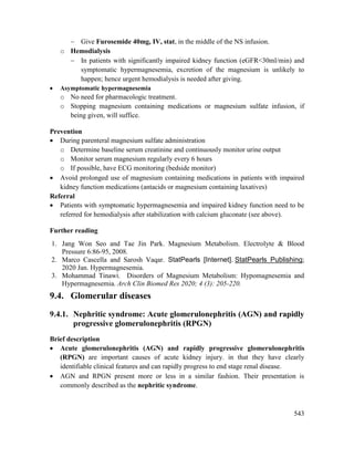 543
 Give Furosemide 40mg, IV, stat, in the middle of the NS infusion.
o Hemodialysis
 In patients with significantly impaired kidney function (eGFR<30ml/min) and
symptomatic hypermagnesemia, excretion of the magnesium is unlikely to
happen; hence urgent hemodialysis is needed after giving.
 Asymptomatic hypermagnesemia
o No need for pharmacologic treatment.
o Stopping magnesium containing medications or magnesium sulfate infusion, if
being given, will suffice.
Prevention
 During parenteral magnesium sulfate administration
o Determine baseline serum creatinine and continuously monitor urine output
o Monitor serum magnesium regularly every 6 hours
o If possible, have ECG monitoring (bedside monitor)
 Avoid prolonged use of magnesium containing medications in patients with impaired
kidney function medications (antacids or magnesium containing laxatives)
Referral
 Patients with symptomatic hypermagnesemia and impaired kidney function need to be
referred for hemodialysis after stabilization with calcium gluconate (see above).
Further reading
1. Jang Won Seo and Tae Jin Park. Magnesium Metabolism. Electrolyte & Blood
Pressure 6:86-95, 2008.
2. Marco Cascella and Sarosh Vaqar. StatPearls [Internet]. StatPearls Publishing;
2020 Jan. Hypermagnesemia.
3. Mohammad Tinawi. Disorders of Magnesium Metabolism: Hypomagnesemia and
Hypermagnesemia. Arch Clin Biomed Res 2020; 4 (3): 205-220.
9.4. Glomerular diseases
9.4.1. Nephritic syndrome: Acute glomerulonephritis (AGN) and rapidly
progressive glomerulonephritis (RPGN)
Brief description
 Acute glomerulonephritis (AGN) and rapidly progressive glomerulonephritis
(RPGN) are important causes of acute kidney injury. in that they have clearly
identifiable clinical features and can rapidly progress to end stage renal disease.
 AGN and RPGN present more or less in a similar fashion. Their presentation is
commonly described as the nephritic syndrome.
 