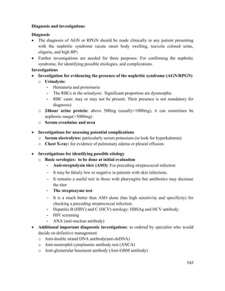 545
Diagnosis and investigations
Diagnosis
 The diagnosis of AGN or RPGN should be made clinically in any patient presenting
with the nephritic syndrome (acute onset body swelling, tea/cola colored urine,
oliguria, and high BP)
 Further investigations are needed for three purposes: For confirming the nephritic
syndrome, for identifying possible etiologies, and complications.
Investigations
 Investigation for evidencing the presence of the nephritic syndrome (AGN/RPGN)
o Urinalysis:
- Hematuria and proteinuria
- The RBCs in the urinalysis: Significant proportion are dysmorphic
- RBC casts: may or may not be present. Their presence is not mandatory for
diagnosis)
o 24hour urine protein: above 500mg (usually>1000mg), it can sometimes be
nephrotic range(>3000mg)
o Serum creatinine and urea
 Investigations for assessing potential complications
o Serum electrolytes: particularly serum potassium (to look for hyperkalemia).
o Chest X-ray: for evidence of pulmonary edema or pleural effusion.
 Investigations for identifying possible etiology
o Basic serologies: to be done at initial evaluation
- Anti-streptolysin titer (ASO): For preceding streptococcal infection
 It may be falsely low or negative in patients with skin infections.
 It remains a useful test in those with pharyngitis but antibiotics may decrease
the titer
- The streptozyme test
 It is a much better than ASO alone (has high sensitivity and specificity) for
checking a preceding streptococcal infection.
- Hepatitis B (HBV) and C (HCV) serology: HBSAg and HCV antibody.
- HIV screening
- ANA (anti-nuclear antibody)
 Additional important diagnostic investigations: to ordered by specialist who would
decide on definitive management
o Anti-double strand DNA antibody(anti-dsDNA)
o Anti-neutrophil cytoplasmic antibody test (ANCA)
o Anti-glomerular basement antibody (Anti-GBM antibody)
 