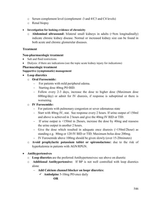 546
o Serum complement level (complement -3 and 4/C3 and C4 levels)
o Renal biopsy
 Investigation for looking evidence of chronicity
o Abdominal ultrasound: bilateral small kidneys in adults (<9cm longitudinally)
indicate chronic kidney disease. Normal or increased kidney size can be found in
both acute and chronic glomerular diseases.
Treatment
Non-pharmacologic treatment
 Salt and fluid restrictions
 Dialysis: if there are indications (see the topic acute kidney injury for indications)
Pharmacologic treatment
Supportive (symptomatic) management
 Loop diuretics
o Oral Furosemide:
 For patients with mild peripheral edema.
 Starting dose 40mg PO BID.
 Follow every 2-3 days, increase the dose to higher dose (Maximum dose
600mg/day) or admit for IV diuresis, if response is suboptimal or there is
worsening.
o IV Furosemide:
 For patients with pulmonary congestion or sever edematous state
 Start with 40mg IV, stat. See response every 2 hours. If urine output of 150ml
and above is achieved in 2 hours and give the 40mg IV BID or TID.
 If urine output is <150ml in 2hours, increase the dose by 40mg and reassess
the urine output in another 2 hours.
 Give the dose which resulted in adequate once diuresis (>150ml/2hour) as
standing e.g. 80mg or 120 IV BID or TID. Maximum bolus dose 200mg.
 IV Furosemide above 100mg should be given slowly (over 15-20minutes)
o Avoid prophylactic potassium tablet or spironolactone: due to the risk of
hyperkalemia in patients with AGN/RPGN.
 Antihypertensives
o Loop diuretics are the preferred Antihypertensives: see above on diuretic
o Additional Antihypertensive: If BP is not well controlled with loop diuretics
alone
 Add Calcium channel blocker on loopr diuretics:
 Amlodpine 5-10mg PO once daily
OR
 