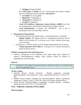 547
 Nifedipine 20-40mg PO BID.
 If a third agent is needed (on top of Furosemide and Calcium channel
blocker combination) add a beta-blocker: Alterantaives
 Carvedilol 6.25 to 25mg BID
 Bisoprolol 2.5 to10mg/day or
 Metoprolol 25-100mg/day or
 Atenolol 25-100mg/day
 Avoid ACE inhibitors, Angiotensin receptor blockers (ARBS): due to the
risk of hyperkalemia and potential for deterioration in kidney function.
 Avoid Spironolactone in patients with AGN/RPGN: due to risk of
hyperkalemia and worsening kidney function.
 Management of hyperkalemia
o Start shifting treatment with regular insulin < if serum potassium is >6.0mmol/l
 Regular Insulin: 10IU regular insulin IV, immediately followed by 03vials
(60ml) of 40% dextrose IV, to be given every 6 hours. Monitor blood sugar
every 4-6 hourly.
o If potassium is >7mmol/l or there are ECG changes hyperkalemia start IV calcium
 Calcium gluconate (10%) 10ml, IV, to be given over 5 minutes followed by
regular insulin (as above).
Definitive management of the underlying cause
 Definitive management of the underlying cause might require early initiation of
intensive immunosuppressive therapy; hence, patients should be referred to
nephrologist as soon as possible.
Referral
 All patients with nephritic clinical presentation should be referred to a hospital where
there is a nephrology service.
Further reading
1. Gabriella Moroni, Claudio Ponticelli. Rapidly progressive crescentic
glomerulonephritis: Early treatment is a must. Autoimmunity Reviews 13 (2014) 723–
729.
2. KDIGO Clinical Practice Guideline for Glomerulonephritis. Kidney international
supplements; volume 2 | issue 2 | JUNE 2012. http://www.kidney-international.org.
3. Nicole M Isbel. Glomerulonephritis management in general practice. Australian
Family Physician Vol. 34, No. 11, November 2005.
9.4.2. Nephrotic syndrome (NS) in adults
Brief description
 