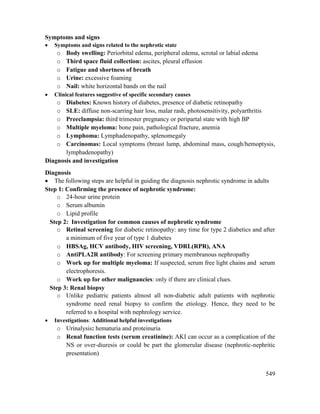 549
Symptoms and signs
 Symptoms and signs related to the nephrotic state
o Body swelling: Periorbital edema, peripheral edema, scrotal or labial edema
o Third space fluid collection: ascites, pleural effusion
o Fatigue and shortness of breath
o Urine: excessive foaming
o Nail: white horizontal bands on the nail
 Clinical features suggestive of specific secondary causes
o Diabetes: Known history of diabetes, presence of diabetic retinopathy
o SLE: diffuse non-scarring hair loss, malar rash, photosensitivity, polyarthritis
o Preeclampsia: third trimester pregnancy or peripartal state with high BP
o Multiple myeloma: bone pain, pathological fracture, anemia
o Lymphoma: Lymphadenopathy, splenomegaly
o Carcinomas: Local symptoms (breast lump, abdominal mass, cough/hemoptysis,
lymphadenopathy)
Diagnosis and investigation
Diagnosis
 The following steps are helpful in guiding the diagnosis nephrotic syndrome in adults
Step 1: Confirming the presence of nephrotic syndrome:
o 24-hour urine protein
o Serum albumin
o Lipid profile
Step 2: Investigation for common causes of nephrotic syndrome
o Retinal screening for diabetic retinopathy: any time for type 2 diabetics and after
a minimum of five year of type 1 diabetes
o HBSAg, HCV antibody, HIV screening, VDRL(RPR), ANA
o AntiPLA2R antibody: For screening primary membranous nephropathy
o Work up for multiple myeloma: If suspected, serum free light chains and serum
electrophoresis.
o Work up for other malignancies: only if there are clinical clues.
Step 3: Renal biopsy
o Unlike pediatric patients almost all non-diabetic adult patients with nephrotic
syndrome need renal biopsy to confirm the etiology. Hence, they need to be
referred to a hospital with nephrology service.
 Investigations: Additional helpful investigations
o Urinalysis: hematuria and proteinuria
o Renal function tests (serum creatinine): AKI can occur as a complication of the
NS or over-diuresis or could be part the glomerular disease (nephrotic-nephritic
presentation)
 