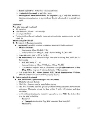 550
o Serum electrolytes: As baseline for diuretic therapy
o Abdominal ultrasound: to see kidney sizes
o Investigations when complications are suspected: e.g., if deep vein thrombosis
(a common complication is suspected), do doppler ultrasound of suspected limb
veins.
Treatment
Non-pharmacologic treatment
 Salt restriction
 Fluid restriction (less than 1 - 1.5 liter/day)
 Encourage ambulation
 Protein should not be restricted rather encourage patients to take adequate protein and high
calorie diet
Pharmacologic treatment
1. Treatment of the edematous state
 Loop diuretics: nephrotic syndrome is associated with relative diuretic resistance
o Oral Furosemide:
 Starting dose 40mg, PO, BID -TID.
 Increase the dose to 80 mg PO BID-TID, then 120mg. PO, BID-TID.
o Aim: decrease weight by 0.5 to 1kg/day.
o IV Furosemide: If no adequate weight loss with increasing dose, admit for IV
Furosemide
 Start with 40mg, IV, TID.
 Increase the dose to 80 mg IV TID, then 120mg. PO, TID
 If no adequate response with IV Furosemide, add hydrochlorothiazide 12.5 to
25mg BID (to be given 30 minutes before the IV Furosemide)
o Add prophylactic KCl tablets (600mg BID-TID) or Spironolactone 25-50mg
PO/daily and monitor serum electrolytes every 2-3days.
2. Anti-proteinuric treatment
 ACE inhibitors or Angiotensin receptor blockers (ARBS)
o Start after adequate diuresis.
o The kidney function must be stable before starting.
o The dose should be escalated gradually with monitoring of serum creatinine and
potassium. Monitoring should be done within 2 weeks of initiation and dose
escalation.
o ACE inhibitors (particularly Enalapril) are preferred over ARBs due to their low
cost and wide availability.
 Preferred
 Enalapril: starting dose 5mg BID, Maximum dose 20mg BID
 Alternatives
 