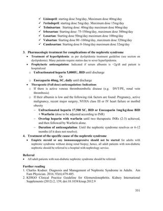 551
 Lisinopril: starting dose 5mg/day, Maximum dose 40mg/day
 Perindopril: starting dose 5mg/day. Maximum dose 15mg/day
 Telmisartan: Starting dose: 40mg/day maximum dose 80mg/day
 Irbesartan: Starting dose: 75-150mg/day, maximum dose 300mg/day
 Losartan: Starting dose 50mg/day maximum dose 100mg/day
 Valsartan: Starting dose 80 -160mg/day, maximum dose 320mg/day
 Candesartan: Starting dose 8-16mg/day maximum dose 32mg/day
3. Pharmacologic treatment for complications of the nephrotic syndrome
 Treatment of hyperlipidemia: as per dyslipidemia treatment guideline (see section on
dyslipidemia). Many patients require statins due to sever hyperlipidemia.
 Prophylactic anticoagulation: Indicated if serum albumin is <2g/dl and patient is
hospitalized
o Unfractionated heparin 5,000IU, BID until discharge
Or
o Enoxaparin 40mg, SC, daily until discharge
 Therapeutic (Full dose) anticoagulation: Indications
o If there is active venous thromboembolic disease (e.g. DVT/PE, renal vein
thrombosis)
o If their albumin is low and the following risk factors are found: Pregnancy, active
malignancy, recent major surgery, NYHA class III or IV heart failure or morbid
obesity
 Unfractionated heparin 17,500 SC, BID or Enoxaparin 1mg/kg/dose BID
+ Warfarin (dose to be adjusted according to INR)
 Overlap heparin with warfarin until two therapeutic INRs (2-3) achieved,
and then followed by Warfarin alone.
 Duration of anticoagulation: Until the nephrotic syndrome resolves or 6-12
months (if it does not resolve).
4. Treatment of the specific cause of the nephrotic syndrome
 Empiric steroid or any immunosuppressive should not be started for adults with
nephrotic syndrome without doing renal biopsy; hence, all adult patients with non-diabetic
nephrotic should be referred to a hospital with nephrology service.
Referral
 All adult patients with non-diabetic nephrotic syndrome should be referred.
Further reading
1. Charles Kodner. Diagnosis and Management of Nephrotic Syndrome in Adults. Am
Fam Physician. 2016; 93(6):479-485.
2. KDIGO Clinical Practice Guideline for Glomerulonephritis. Kidney International
Supplements (2012) 2, 139; doi:10.1038/kisup.2012.9
 