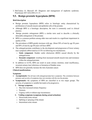 552
3. McCloskey O, Maxwell AP. Diagnosis and management of nephrotic syndrome.
Practitioner 2017;261(1801):11-15.
9.5. Benign prostatic hyperplasia (BPH)
Brief description
 Benign prostatic hyperplasia (BPH) refers to histologic entity characterized by
proliferation of smooth muscle and epithelial cells of the prostate.
 Although BPH is a histologic description, the term is commonly used in clinical
practice.
 Benign prostatic enlargement (BPE) a similar term used to describe a clinically
detectable enlargement of the prostate.
 BPH is a common problem among older men and results in a significant impairment in
quality of life.
 The prevalence of BPH greatly increases with age. About 50% of men by age 50 years
and 80% of men by age 80 years will have BPH.
 The enlarged prostate contributes to the development and progression of lower urinary
tract symptoms abbreviated as LUTS via following two mechanisms.
o Static component: bladder outlet obstruction (BOO) caused directly by the
enlarged tissue.
o Dynamic component: resulting from increased smooth muscle tone and resistance
within the enlarged prostate.
 In addition to LUTS, BPH can result in acute urinary retention, renal insufficiency,
recurrent urinary tract infections or formation of bladder stone.
 BPH does not generally increase the risk of prostate cancer.
Clinical manifestations
Symptoms
 Asymptomatic: Not all men with enlarged prostate have symptoms. The correlation between
presence and severity of symptoms does not correlate with the size the prostate.
 Symptomatic: the symptoms of BPH are classified in to two major groups. The
severity of symptoms is variable but tends to be progressive.
1. Storage symptoms:
o Day time increased urinary frequency
o Nocturia
o Urgency with or without urge incontinence.
2. Voiding symptoms (symptoms during actual urination)
o Slow(weak) urine stream
o Splitting or spraying of the stream
o Intermittent urine stream
 