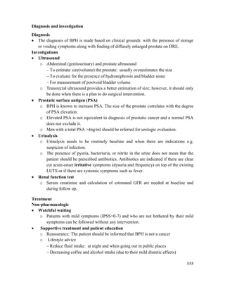 555
Diagnosis and investigation
Diagnosis
 The diagnosis of BPH is made based on clinical grounds: with the presence of storage
or voiding symptoms along with finding of diffusely enlarged prostate on DRE.
Investigations
 Ultrasound
o Abdominal (genitourinary) and prostate ultrasound
 To estimate size(volume) the prostate: usually overestimates the size
 To evaluate for the presence of hydronephrosis and bladder stone
 For measurement of postvoid bladder volume
o Transrectal ultrasound provides a better estimation of size; however, it should only
be done when there is a plan to do surgical intervention.
 Prostatic surface antigen (PSA)
o BPH is known to increase PSA. The size of the prostate correlates with the degree
of PSA elevation.
o Elevated PSA is not equivalent to diagnosis of prostatic cancer and a normal PSA
does not exclude it.
o Men with a total PSA >4ng/ml should be referred for urologic evaluation.
 Urinalysis
o Urinalysis needs to be routinely baseline and when there are indications e.g.
suspicion of infection.
o The presence of pyuria, bacteriuria, or nitrite in the urine does not mean that the
patient should be prescribed antibiotics. Antibiotics are indicated if there are clear
cut acute-onset irritative symptoms (dysuria and frequency) on top of the existing
LUTS or if there are systemic symptoms such as fever.
 Renal function test
o Serum creatinine and calculation of estimated GFR are needed at baseline and
during follow up.
Treatment
Non-pharmacologic
 Watchful waiting
o Patients with mild symptoms (IPSS=0-7) and who are not bothered by their mild
symptoms can be followed without any intervention.
 Supportive treatment and patient education
o Reassurance: The patient should be informed that BPH is not a cancer
o Lifestyle advice
 Reduce fluid intake: at night and when going out in public places
 Decreasing coffee and alcohol intake (due to their mild diuretic effects)
 