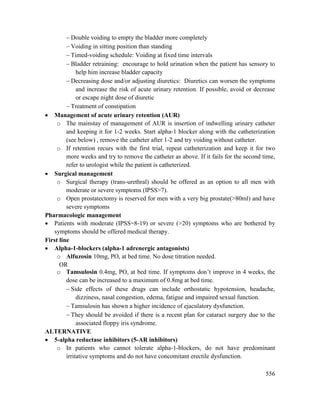 556
 Double voiding to empty the bladder more completely
 Voiding in sitting position than standing
 Timed-voiding schedule: Voiding at fixed time intervals
 Bladder retraining: encourage to hold urination when the patient has sensory to
help him increase bladder capacity
 Decreasing dose and/or adjusting diuretics: Diuretics can worsen the symptoms
and increase the risk of acute urinary retention. If possible, avoid or decrease
or escape night dose of diuretic
 Treatment of constipation
 Management of acute urinary retention (AUR)
o The mainstay of management of AUR is insertion of indwelling urinary catheter
and keeping it for 1-2 weeks. Start alpha-1 blocker along with the catheterization
(see below) , remove the catheter after 1-2 and try voiding without catheter.
o If retention recurs with the first trial, repeat catheterization and keep it for two
more weeks and try to remove the catheter as above. If it fails for the second time,
refer to urologist while the patient is catheterized.
 Surgical management
o Surgical therapy (trans-urethral) should be offered as an option to all men with
moderate or severe symptoms (IPSS>7).
o Open prostatectomy is reserved for men with a very big prostate(>80ml) and have
severe symptoms
Pharmacologic management
 Patients with moderate (IPSS=8-19) or severe (>20) symptoms who are bothered by
symptoms should be offered medical therapy.
First line
 Alpha-1-blockers (alpha-1 adrenergic antagonists)
o Alfuzosin 10mg, PO, at bed time. No dose titration needed.
OR
o Tamsulosin 0.4mg, PO, at bed time. If symptoms don‘t improve in 4 weeks, the
dose can be increased to a maximum of 0.8mg at bed time.
 Side effects of these drugs can include orthostatic hypotension, headache,
dizziness, nasal congestion, edema, fatigue and impaired sexual function.
 Tamsulosin has shown a higher incidence of ejaculatory dysfunction.
 They should be avoided if there is a recent plan for cataract surgery due to the
associated floppy iris syndrome.
ALTERNATIVE
 5-alpha reductase inhibitors (5-AR inhibitors)
o In patients who cannot tolerate alpha-1-blockers, do not have predominant
irritative symptoms and do not have concomitant erectile dysfunction.
 