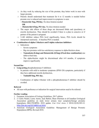 557
o As they work by reducing the size of the prostate, they better work in men with
larger prostate.
o Patients should understand that treatment for 6 to 12 months is needed before
prostate size is reduced and improvement in symptoms is seen.
 Finasteride 5mg, PO/day. No dose titration needed
OR
 Dutasteride 0.5mg, PO/ day. No dose titration needed
o The major side effects of these drugs are decreased libido and ejaculatory or
erectile dysfunction. They should be avoided if there is a plan to conceive or if
partner of the patient is pregnant.
o 5-AR inhibitor reduce PSA level significantly, hence, PSA levels should be
interpreted cautiously. A baseline PSA is needed.
 Combination of alpha-1 blockers and 5-alpha reductase inhibitors
o Indications
 Severe symptoms
 Big size prostates with less satisfactory response to alpha-blockers alone.
 Tamsulosin (0.4mg) and Dutasteride (0.5mg) (Fixed dose combination) one
tablet at bed time.
 The alpha-blocker might be discontinued after 6-9 months, if symptoms
improve significantly
Second line
 Long-acting phosphodiesterase-5 inhibitors
o In patients with mild to moderate symptoms (IPSS<20) symptoms, particularly if
they have additional erectile dysfunction,
 Tadalafil 5mg, PO/ day.
o Combination of alpha-1-blocker with a phosphodiesterase-5 inhibitor should be
avoided.
Referral
 All men with preference or indication for surgical intervention need to be referred.
Further reading
1. European Association of Urology Guidelines, 2017 edition.
2. J. Curtis Nickel, Lorne Aaron, Jack Barkin, Dean Elterman et al.Canadian Urological
Association guideline on male lower urinary tract symptoms/benign prostatic
hyperplasia (MLUTS/BPH): 2018 update. Can Urol Assoc J 2018;12(10):303-12.
http://dx.doi.org/10.5489/cuaj.5616
3. American Urological Association Guideline: Management of Benign Prostatic
Hyperplasia (BPH), Revised 2010.
 