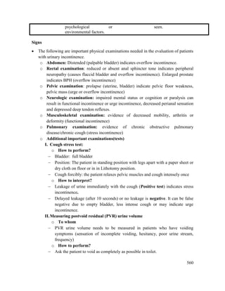 560
psychological or
environmental factors.
seen.
Signs
 The following are important physical examinations needed in the evaluation of patients
with urinary incontinence.
o Abdomen: Distended (palpable bladder) indicates overflow incontinence.
o Rectal examination: reduced or absent anal sphincter tone indicates peripheral
neuropathy (causes flaccid bladder and overflow incontinence). Enlarged prostate
indicates BPH (overflow incontinence)
o Pelvic examination: prolapse (uterine, bladder) indicate pelvic floor weakness,
pelvic mass (urge or overflow incontinence)
o Neurologic examination: impaired mental status or cognition or paralysis can
result in functional incontinence or urge incontinence, decreased perianal sensation
and depressed deep tendon reflexes.
o Musculoskeletal examination: evidence of decreased mobility, arthritis or
deformity (functional incontinence)
o Pulmonary examination: evidence of chronic obstructive pulmonary
disease/chronic cough (stress incontinence)
o Additional important examinations(tests)
I. Cough stress test:
o How to perform?
 Bladder: full bladder
 Position: The patient in standing position with legs apart with a paper sheet or
dry cloth on floor or in in Lithotomy position.
 Cough forcibly: the patient relaxes pelvic muscles and cough intensely once
o How to interpret?
 Leakage of urine immediately with the cough (Positive test) indicates stress
incontinence.
 Delayed leakage (after 10 seconds) or no leakage is negative. It can be false
negative due to empty bladder, less intense cough or may indicate urge
incontinence.
II.Measuring postvoid residual (PVR) urine volume
o To whom
 PVR urine volume needs to be measured in patients who have voiding
symptoms (sensation of incomplete voiding, hesitancy, poor urine stream,
frequency)
o How to perform?
 Ask the patient to void as completely as possible in toilet.
 