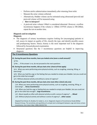 561
 Perform sterile catheterization immediately after returning from toilet.
 Measure the urine volume collected.
 Alternatively, bladder volume can be estimated using ultrasound (prevoid and
postvoid volume will be measured using
o How to interpret?
 A postvoid urine volume>100ml is considered abnormal. However, overflow
incontinence happens if the volume is >200ml. If PVR volume is 100-200ml,
repeat the test at another time.
Diagnosis and investigation
Diagnosis
 The diagnosis of urinary incontinence requires looking for (encouraging) patients to
tell, assess its impact on quality of life, classify the type, and identify possible causes
and predisposing factors. Hence, history is the most important tool in the diagnosis
followed by focused physical examination.
 Structured questions like the 3 incontinence questions are helpful in improving
diagnosis
The 3 Incontinence Questions
#1. During the past three months, have you leaked urine (even a small amount)?
❏ Yes
❏ No …. If the answer is no, do not proceed to the next questions
#2. During the past three months, did you leak urine: (check all that apply)
❏ A. When you were performing some physical activity, such as coughing, sneezing, lifting, or
exercising?
❏ B. When you had the urge or the feeling that you needed to empty your bladder, but you could not
get to the toilet fast enough?
❏ C. Without physical activity and without a sense of urgency?
#3. During the past three months, did you leak urine most often: (check only one)
❏ A. When you were performing some physical activity, such as coughing, sneezing, lifting, or
exercising? …. Stress incontinence
❏ B. When you had the urge or feeling that you needed to empty your bladder, but you could not
get to the toilet fast enough?...Urge incontinence
❏ C. About equally as often with physical activity as with a sense of urgency? …..Mixed
❏ D. Without physical activity and without a sense of urgency?....other causes
Adapted from Brown JS, Bradley CS, Subak LL, et al.; Diagnostic Aspects of Incontinence Study (DAISy)
Research Group. The sensitivity and specificity of a simple test to distinguish between urge and stress urinary
incontinence. Ann Intern Med. 2006;144(10):716.
 