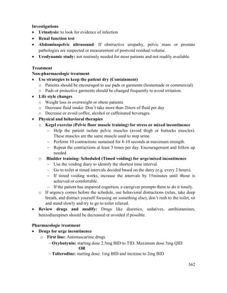 562
Investigations
 Urinalysis: to look for evidence of infection
 Renal function test
 Abdominopelvic ultrasound: If obstructive uropathy, pelvic mass or prostate
pathologies are suspected or measurement of postvoid residual volume.
 Urodynamic study: not routinely needed for most patients and not readily available.
Treatment
Non-pharmacologic treatment
 Use strategies to keep the patient dry (Containment)
o Patients should be encouraged to use pads or garments (homemade or commercial)
o Pads or protective garments should be changed frequently to avoid irritation.
 Life style changes
o Weight loss in overweight or obese patients
o Decrease fluid intake: Don‘t take more than 2liters of fluid per day
o Decrease or avoid coffee, alcohol or caffeinated beverages.
 Physical and behavioral therapies
o Kegel exercise (Pelvic floor muscle training) for stress or mixed incontinence
 Help the patient isolate pelvic muscles (avoid thigh or buttocks muscles).
These muscles are the same muscle used to stop urine.
 Perform 10 contractions sustained for 8-10 seconds at maximum strength.
 Repeat the contractions at least 3 times per day. Encouragement and follow up
needed
o Bladder training: Scheduled (Timed voiding) for urge/mixed incontinence
 Use the voiding diary to identify the shortest time interval.
 Go to toilet at timed intervals decided based on the dairy (e.g. every 2 hours).
 If timed voiding works, increase the intervals by 15minutes until 4hour is
achieved or comfortable.
 If the patient has impaired cognition, a caregiver prompts them to do it timely.
o If urgency comes before the schedule, use behavioral distractions (relax, take deep
breath, and distract yourself focusing on something else), don‘t rush to the toilet, sit
and stand slowly and try to go to toilet relaxed.
 Review drugs and modify: Drugs like diuretics, sedatives, antihistamines,
benzodiazepines should be decreased or avoided if possible.
Pharmacologic treatment
 Drugs for urge incontinence
o First line: Antimuscarinic drugs
 Oxybutynin: starting dose 2.5mg BID to TID. Maximum dose 5mg QID
OR
 Tolterodine: starting dose: 1mg BID and increase to 2mg BID
 