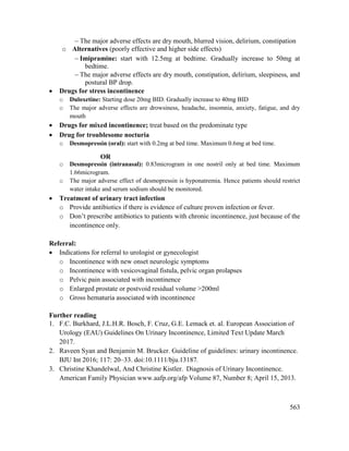 563
 The major adverse effects are dry mouth, blurred vision, delirium, constipation
o Alternatives (poorly effective and higher side effects)
 Imipramine: start with 12.5mg at bedtime. Gradually increase to 50mg at
bedtime.
 The major adverse effects are dry mouth, constipation, delirium, sleepiness, and
postural BP drop.
 Drugs for stress incontinence
o Duloxetine: Starting dose 20mg BID. Gradually increase to 40mg BID
o The major adverse effects are drowsiness, headache, insomnia, anxiety, fatigue, and dry
mouth
 Drugs for mixed incontinence; treat based on the predominate type
 Drug for troublesome nocturia
o Desmopressin (oral): start with 0.2mg at bed time. Maximum 0.6mg at bed time.
OR
o Desmopressin (intranasal): 0.83microgram in one nostril only at bed time. Maximum
1.66microgram.
o The major adverse effect of desmopressin is hyponatremia. Hence patients should restrict
water intake and serum sodium should be monitored.
 Treatment of urinary tract infection
o Provide antibiotics if there is evidence of culture proven infection or fever.
o Don‘t prescribe antibiotics to patients with chronic incontinence, just because of the
incontinence only.
Referral:
 Indications for referral to urologist or gynecologist
o Incontinence with new onset neurologic symptoms
o Incontinence with vesicovaginal fistula, pelvic organ prolapses
o Pelvic pain associated with incontinence
o Enlarged prostate or postvoid residual volume >200ml
o Gross hematuria associated with incontinence
Further reading
1. F.C. Burkhard, J.L.H.R. Bosch, F. Cruz, G.E. Lemack et. al. European Association of
Urology (EAU) Guidelines On Urinary Incontinence, Limited Text Update March
2017.
2. Raveen Syan and Benjamin M. Brucker. Guideline of guidelines: urinary incontinence.
BJU Int 2016; 117: 20–33. doi:10.1111/bju.13187.
3. Christine Khandelwal, And Christine Kistler. Diagnosis of Urinary Incontinence.
American Family Physician www.aafp.org/afp Volume 87, Number 8; April 15, 2013.
 
