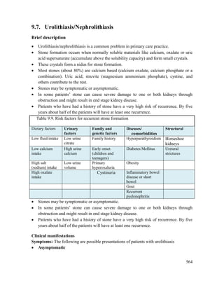 564
9.7. Urolithiasis/Nephrolithiasis
Brief description
 Urolithiasis/nephrolithiasis is a common problem in primary care practice.
 Stone formation occurs when normally soluble materials like calcium, oxalate or uric
acid supersaturate (accumulate above the solubility capacity) and form small crystals.
 These crystals form a nidus for stone formation.
 Most stones (about 80%) are calcium based (calcium oxalate, calcium phosphate or a
combination). Uric acid, struvite (magnesium ammonium phosphate), cystine, and
others contribute to the rest.
 Stones may be symptomatic or asymptomatic.
 In some patients‘ stone can cause severe damage to one or both kidneys through
obstruction and might result in end stage kidney disease.
 Patients who have had a history of stone have a very high risk of recurrence. By five
years about half of the patients will have at least one recurrence.
Table 9.9. Risk factors for recurrent stone formation
Dietary factors Urinary
factors
Family and
genetic factors
Diseases/
comorbidities
Structural
Low fluid intake Low urine
citrate
Family history Hyperparathyroidism Horseshoe
kidneys
Low calcium
intake
High urine
calcium
Early onset
(children and
teenagers)
Diabetes Mellitus Ureteral
strictures
High salt
(sodium) intake
Low urine
volume
Primary
hyperoxaluria
Obesity
High oxalate
intake
Cystinuria Inflammatory bowel
disease or short
bowel
Gout
Recurrent
pyelonephritis
 Stones may be symptomatic or asymptomatic.
 In some patients‘ stone can cause severe damage to one or both kidneys through
obstruction and might result in end stage kidney disease.
 Patients who have had a history of stone have a very high risk of recurrence. By five
years about half of the patients will have at least one recurrence.
Clinical manifestations
Symptoms: The following are possible presentations of patients with urolithiasis
 Asymptomatic
 