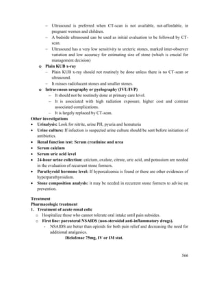 566
 Ultrasound is preferred when CT-scan is not available, not-affordable, in
pregnant women and children.
 A bedside ultrasound can be used as initial evaluation to be followed by CT-
scan.
 Ultrasound has a very low sensitivity to ureteric stones, marked inter-observer
variation and low accuracy for estimating size of stone (which is crucial for
management decision)
o Plain KUB x-ray
 Plain KUB x-ray should not routinely be done unless there is no CT-scan or
ultrasound.
 It misses radiolucent stones and smaller stones.
o Intravenous urography or pyelography (IVU/IVP)
 It should not be routinely done at primary care level.
 It is associated with high radiation exposure, higher cost and contrast
associated complications.
 It is largely replaced by CT-scan.
Other investigations
 Urinalysis: Look for nitrite, urine PH, pyuria and hematuria
 Urine culture: If infection is suspected urine culture should be sent before initiation of
antibiotics.
 Renal function test: Serum creatinine and urea
 Serum calcium
 Serum uric acid level
 24-hour urine collection: calcium, oxalate, citrate, uric acid, and potassium are needed
in the evaluation of recurrent stone formers.
 Parathyroid hormone level: If hypercalcemia is found or there are other evidences of
hyperparathyroidism.
 Stone composition analysis: it may be needed in recurrent stone formers to advise on
prevention.
Treatment
Pharmacologic treatment
1. Treatment of acute renal colic
o Hospitalize those who cannot tolerate oral intake until pain subsides.
o First line: parenteral NSAIDS (non-steroidal anti-inflammatory drugs).
- NSAIDS are better than opioids for both pain relief and decreasing the need for
additional analgesics.
Diclofenac 75mg, IV or IM stat.
 