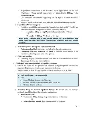 567
- If parenteral formulation is not available, rectal suppositories can be used
(Diclofenac 100mg, rectal suppository or indomethacin 100mg, rectal
suppository stat)
- Give additional oral or rectal suppository for 3-5 days to be taken at home if
pain recurs.
- NSAIDS should be avoided if there is known impairment in kidney function.
o Second line: Opioid analgesics
- Opioids or opioid like analgesics (like Tramadol) are indicated if NSAIDS are
contraindicated or if pain persists or recurs after using NSAIDS.
Morphine 2.5mg to 5mg IV, stat to be repeated after 3-4hours
Or
Tramadol 50-100mg IV, slowly or IM stat.
Avoid using Pethidine both as first line or second line. It is associated with
much higher incidence of nausea, vomiting and increased need of a second
analgesic.
o Pain management strategies which are not useful
- Antispasmodics like hyoscine are not helpful in the pain management
- Increasing oral fluid intake or IV fluids to facilitate stone passage is not
recommended during acute renal colic episode.
o Follow up imaging
- Follow up imaging (ultrasound) needs to be done in 1-2 weeks interval to assess
the passage of stone and hydronephrosis
2. Facilitating stone passage (Medical expulsive therapy)
o Size of the stone and the presence or absences of hydronephrosis are the two
important determinants of subsequent management of stone.
o For patients on medical therapy, regular follow up imaging need to be done.
 Hydronephrosis: refer to urologist
 Size
o <5mm: Medical therapy with follow up
o 5-10mm: Medical expulsive therapy with follow up
o >10mm: Refer to urologist
o First line drugs for medical expulsion therapy: All patients who are managed
medically should be offered the following medications.
- Alpha-1-blockers:
 Tamsulosin 0.4mg po/day. Stop after expulsion of the stone
OR
 Alfuzosin 10mg po/day. Stop after expulsion of the stone.
 