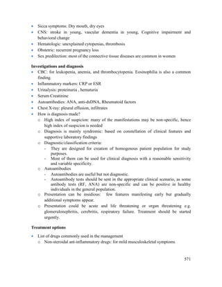 571
 Sicca symptoms: Dry mouth, dry eyes
 CNS: stroke in young, vascular dementia in young, Cognitive impairment and
behavioral change
 Hematologic: unexplained cytopenias, thrombosis
 Obstetric: recurrent pregnancy loss
 Sex predilection: most of the connective tissue diseases are common in women
Investigations and diagnosis
 CBC: for leukopenia, anemia, and thrombocytopenia. Eosinophilia is also a common
finding.
 Inflammatory markers: CRP or ESR
 Urinalysis: proteinuria , hematuria
 Serum Creatinine
 Autoantibodies: ANA, anti-dsDNA, Rheumatoid factors
 Chest X-ray: pleural effusion, infiltrates
 How is diagnosis made?
o High index of suspicion: many of the manifestations may be non-specific, hence
high index of suspicion is needed
o Diagnosis is mainly syndromic: based on constellation of clinical features and
supportive laboratory findings
o Diagnostic/classification criteria:
- They are designed for creation of homogenous patient population for study
purposes.
- Most of them can be used for clinical diagnosis with a reasonable sensitivity
and variable specificity.
o Autoantibodies
- Autoantibodies are useful but not diagnostic.
- Autoantibody tests should be sent in the appropriate clinical scenario, as some
antibody tests (RF, ANA) are non-specific and can be positive in healthy
individuals in the general population.
o Presentation can be insidious: few features manifesting early but gradually
additional symptoms appear.
o Presentation could be acute and life threatening or organ threatening e.g.
glomerulonephritis, cerebritis, respiratory failure. Treatment should be started
urgently.
Treatment options
 List of drugs commonly used in the management
o Non-steroidal ant-inflammatory drugs: for mild musculoskeletal symptoms
 