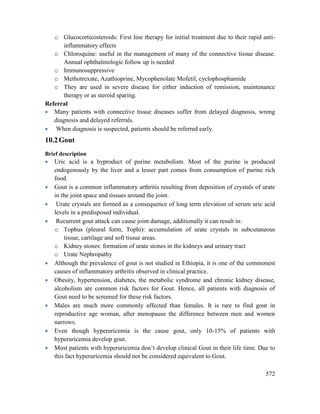 572
o Glucocorticosteroids: First line therapy for initial treatment due to their rapid anti-
inflammatory effects
o Chloroquine: useful in the management of many of the connective tissue disease.
Annual ophthalmologic follow up is needed
o Immunosuppressive
o Methotrexate, Azathioprine, Mycophenolate Mofetil, cyclophosphamide
o They are used in severe disease for either induction of remission, maintenance
therapy or as steroid sparing.
Referral
 Many patients with connective tissue diseases suffer from delayed diagnosis, wrong
diagnosis and delayed referrals.
 When diagnosis is suspected, patients should be referred early.
10.2Gout
Brief description
 Uric acid is a byproduct of purine metabolism. Most of the purine is produced
endogenously by the liver and a lesser part comes from consumption of purine rich
food.
 Gout is a common inflammatory arthritis resulting from deposition of crystals of urate
in the joint space and tissues around the joint.
 Urate crystals are formed as a consequence of long term elevation of serum uric acid
levels in a predisposed individual.
 Recurrent gout attack can cause joint damage, additionally it can result in:
o Tophus (pleural form, Tophi): accumulation of urate crystals in subcutaneous
tissue, cartilage and soft tissue areas.
o Kidney stones: formation of urate stones in the kidneys and urinary tract
o Urate Nephropathy
 Although the prevalence of gout is not studied in Ethiopia, it is one of the commonest
causes of inflammatory arthritis observed in clinical practice.
 Obesity, hypertension, diabetes, the metabolic syndrome and chronic kidney disease,
alcoholism are common risk factors for Gout. Hence, all patients with diagnosis of
Gout need to be screened for these risk factors.
 Males are much more commonly affected than females. It is rare to find gout in
reproductive age woman, after menopause the difference between men and women
narrows.
 Even though hyperuricemia is the cause gout, only 10-15% of patients with
hyperuricemia develop gout.
 Most patients with hyperuricemia don‘t develop clinical Gout in their life time. Due to
this fact hyperuricemia should not be considered equivalent to Gout.
 
