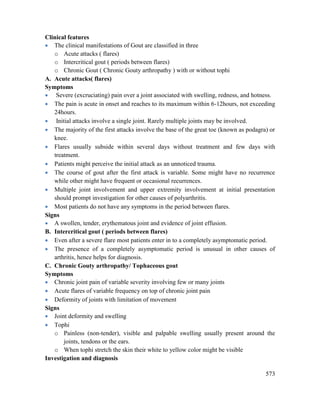 573
Clinical features
 The clinical manifestations of Gout are classified in three
o Acute attacks ( flares)
o Intercritical gout ( periods between flares)
o Chronic Gout ( Chronic Gouty arthropathy ) with or without tophi
A. Acute attacks( flares)
Symptoms
 Severe (excruciating) pain over a joint associated with swelling, redness, and hotness.
 The pain is acute in onset and reaches to its maximum within 6-12hours, not exceeding
24hours.
 Initial attacks involve a single joint. Rarely multiple joints may be involved.
 The majority of the first attacks involve the base of the great toe (known as podagra) or
knee.
 Flares usually subside within several days without treatment and few days with
treatment.
 Patients might perceive the initial attack as an unnoticed trauma.
 The course of gout after the first attack is variable. Some might have no recurrence
while other might have frequent or occasional recurrences.
 Multiple joint involvement and upper extremity involvement at initial presentation
should prompt investigation for other causes of polyarthritis.
 Most patients do not have any symptoms in the period between flares.
Signs
 A swollen, tender, erythematous joint and evidence of joint effusion.
B. Intercritical gout ( periods between flares)
 Even after a severe flare most patients enter in to a completely asymptomatic period.
 The presence of a completely asymptomatic period is unusual in other causes of
arthritis, hence helps for diagnosis.
C. Chronic Gouty arthropathy/ Tophaceous gout
Symptoms
 Chronic joint pain of variable severity involving few or many joints
 Acute flares of variable frequency on top of chronic joint pain
 Deformity of joints with limitation of movement
Signs
 Joint deformity and swelling
 Tophi
o Painless (non-tender), visible and palpable swelling usually present around the
joints, tendons or the ears.
o When tophi stretch the skin their white to yellow color might be visible
Investigation and diagnosis
 