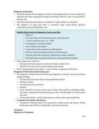 574
Diagnosis of gout flare
 The gold standard for the diagnosis of gout in the demonstration of urate crystals from
aspirated joint fluid using polarized light microscope. However, that is not possible in
primary care.
 Joint fluid aspiration and analysis is mandatory if septic arthritis is considered.
 The diagnosis of acute gout flare is commonly made using history, physical
examination and limited laboratory test.
 Role of serum uric acid level
o During acute attacks serum uric acid can be high, normal or low.
o Normal or low uric acid is common during acute attacks.
 Role of imaging during acute flares : in acute attacks imaging has limited role
Diagnosis of Intercritical and chronic gout
 The diagnosis of Intercritical and chronic gout depends on clinical, serum uric acid and
imaging findings
o The presence of recurrent flares and asymptomatic period
o Presence of tophi
o Elevated serum uric acid level
o Imaging
o X-ray: punched out lesion, intra-osseous lesions and sclerotic overhanging edges,
joint space is preserved and narrowing occurs late. Calcified tophi on soft tissue and
joint area
o Ultrasound of joint/s: useful in the diagnosis, if done with experienced hands.
 Evaluation of associate risk factors
o All patients with gout need to be screened for cardiovascular risk factors: fasting
blood sugar and/or HbA1c, lipid profile, and serum Creatinine.
Treatment
Objectives of treatment
Helpful clinical clues for diagnosis of acute gout flare
o Male sex
o Previous history of monoarticular acute onset joint pain
o Time to maximum pain < or = 24hr
o No symptoms in between attacks
o Joint swelling with redness
o Cannot bear touch or pressure on affected joint
o First toe involved currently or history of involvement
o Presence other risk factors(e.g. hypertension, obesity, diabetes)
o Elevated current or previous serum uric acid ( greater than 6mg/dl)
 