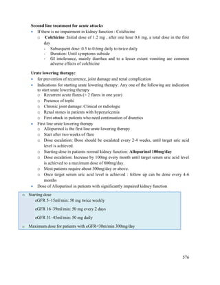 576
Second line treatment for acute attacks
 If there is no impairment in kidney function : Colchicine
o Colchicine :Initial dose of 1.2 mg , after one hour 0.6 mg, a total dose in the first
day
- Subsequent dose: 0.5 to 0.6mg daily to twice daily
- Duration: Until symptoms subside
- GI intolerance, mainly diarrhea and to a lesser extent vomiting are common
adverse effects of colchicine
Urate lowering therapy:
 for prevention of recurrence, joint damage and renal complication
 Indications for starting urate lowering therapy: Any one of the following are indication
to start urate lowering therapy
o Recurrent acute flares (> 2 flares in one year)
o Presence of tophi
o Chronic joint damage: Clinical or radiologic
o Renal stones in patients with hyperuricemia
o First attack in patients who need continuation of diuretics
 First line urate lowering therapy
o Allopurinol is the first line urate lowering therapy
o Start after two weeks of flare
o Dose escalation: Dose should be escalated every 2-4 weeks, until target uric acid
level is achieved.
o Starting dose in patients normal kidney function: Allopurinol 100mg/day
o Dose escalation: Increase by 100mg every month until target serum uric acid level
is achieved to a maximum dose of 800mg/day.
o Most patients require about 300mg/day or above.
o Once target serum uric acid level is achieved : follow up can be done every 4-6
months
 Dose of Allopurinol in patients with significantly impaired kidney function
o Starting dose
eGFR 5–15ml/min: 50 mg twice weekly
eGFR 16–39ml/min: 50 mg every 2 days
eGFR 31–45ml/min: 50 mg daily
o Maximum dose for patients with eGFR<30m/min 300mg/day
 