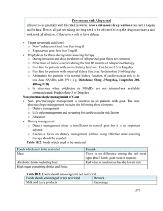 577
 Target serum uric acid level
o Non-Tophaceous Gout: less than 6mg/dl
o Tophaceous gout: less than 5mg/dl
 Prophylaxis for flares during urate lowering therapy
o During initiation and dose escalation of Allopurinol gout flares are common
o Prevention of flares is needed during the first 06 months of Allopurinol therapy.
o First line for patients with normal kidney function : Colchicine 0.5 to 1mg/day
o First line for patients with impaired kidney function: Prednisolone 5 to10mg/day
o Alternative for patients with normal kidney function, if cardiovascular risk is lo:
low dose NSAIDs with PPI ( e.g. Diclofenac 50mg -75mg/day, Ibuprofen 200-
400mg BID)
o In situations when colchicine or NSAIDs are not tolerated/not available/
contraindicated: Prednisolone 5 to10mg/day
Non pharmacologic management of Gout
 Non- pharmacologic management is essential in all patients with gout. The non-
pharmacologic management includes the following three elements:
o Dietary management
o Life style management and screening for cardiovascular risk factors
o Education
 Dietary management
o Dietary management alone is insufficient to control gout but it is an important
adjunct.
o Excessive focus on dietary management without using effective urate-lowering
therapy should be avoided.
Table 10.2: Foods which need to be restricted
Table10.3: Foods should encouraged or not restricted
Foods should encouraged or not restricted Remark
Milk and dairy products Encourage
Foods which need to be restricted Remark
Meat There is no difference among the red meat
types (beef, lamb, goat meat or mutton)
Alcoholic drinks including beer Red wine in moderation has the lowest risk
High sugar containing drinks and foods
 