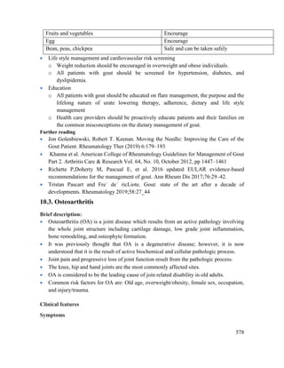 578
Fruits and vegetables Encourage
Egg Encourage
Bean, peas, chickpea Safe and can be taken safely
 Life style management and cardiovascular risk screening
o Weight reduction should be encouraged in overweight and obese individuals.
o All patients with gout should be screened for hypertension, diabetes, and
dyslipidemia.
 Education
o All patients with gout should be educated on flare management, the purpose and the
lifelong nature of urate lowering therapy, adherence, dietary and life style
management
o Health care providers should be proactively educate patients and their families on
the common misconceptions on the dietary management of gout.
Further reading
 Jon Golenbiewski, Robert T. Keenan. Moving the Needle: Improving the Care of the
Gout Patient. Rheumatology Ther (2019) 6:179–193
 Khanna et al. American College of Rheumatology Guidelines for Management of Gout
Part 2. Arthritis Care & Research Vol. 64, No. 10, October 2012, pp 1447–1461
 Richette P,Doherty M, Pascual E, et al. 2016 updated EULAR evidence-based
recommendations for the management of gout. Ann Rheum Dis 2017;76:29–42.
 Tristan Pascart and Fre´ de´ ricLiote. Gout: state of the art after a decade of
developments. Rheumatology 2019;58:27_44
10.3. Osteoarthritis
Brief description:
 Osteoarthritis (OA) is a joint disease which results from an active pathology involving
the whole joint structure including cartilage damage, low grade joint inflammation,
bone remodeling, and osteophyte formation.
 It was previously thought that OA is a degenerative disease; however, it is now
understood that it is the result of active biochemical and cellular pathologic process.
 Joint pain and progressive loss of joint function result from the pathologic process.
 The knee, hip and hand joints are the most commonly affected sites.
 OA is considered to be the leading cause of join related disability in old adults.
 Common risk factors for OA are: Old age, overweight/obesity, female sex, occupation,
and injury/trauma.
Clinical features
Symptoms
 