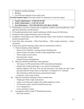 57
 Diarrhea, vomiting, discharge
 Bleeding
 Loss from burn (depends on the surface area)
#Usually forgotten input: Fluid used to dilute IV medications or keep lines patent
1. Negative fluid balance = LOSS OF FLUID
2. Positive fluid balance = GAIN OF FLUID
3. Zero fluid balance = NO LOSS OR NO GAIN (BALANCED)
 Fluid balance is not easy to measure due to significant variations in the insensible loss, water
gain from solid foods, and other factors.
 For hospitalized patients daily weight monitoring is reliable measure for fluid status.
 Incorporate daily weight monitoring as part of vital signs.
 In addition to fluid balance and weight monitoring volume status should be evaluated using
clinical assessment tools.
 Good fluid status assessment = Daily Fluid balance + Daily weight monitoring + clinical
assessment.
 Clinical tools used for assessing volume status are summarized as follows;
I. History indicating volume depletion
 History of loss: Diarrhea, vomiting, polyuria, bleeding, burn
 History of poor oral intake: Not able to take enough drinks or food
 Thirst: usually excessive thirst
 Decreased urine volume
 Postural dizziness and palpitation
II. Physical examination indicating volume depletion
 Vital signs: Low BP, postural drop in BP, tachycardia and tachypnea
 Weight: daily weight monitoring is a very sensitive measurement.
 Delayed capillary refill time: Press the pad (soft part) of the finger tips until it gets
pale and watch how long it takes to return back. It is delayed if it is >2seconds
 Skin and mucosa: dried oral mucosa, decreased skin turgor
 Extremities: cold in state of shock
III. Physical examination indicating volume overload states
 Weight gain: Daily weight measurement
 Lungs: Lower lung zone crackles (also called crepitation or rales)
 JVP and neck vessels: raised JVP and full neck veins
 Liver: enlarged liver
 Lower extremities: edema
IV. Investigation useful to make IV fluid therapy decision.
 BUN and creatinine
 