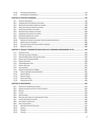 5
15.10. POISONING AND OVERDOSE........................................................................................................................714
15.11. ENVIRONMENTAL EMERGENCIES ..................................................................................................................722
CHAPTER 16: PEDIATRIC DISORDERS.................................................................................................................. 734
16.1. PEDIATRIC EMERGENCIES ................................................................................................................................734
16.2. COMMON INFECTIOUS DISEASES IN CHILDREN ....................................................................................................748
16.3. RESPIRATORY AND AIRWAY DISEASES IN CHILDREN ...............................................................................................798
16.4. RENAL AND UROLOGIC DISEASES IN CHILDREN .....................................................................................................809
16.5. HEMATOLOGIC DISEASES IN CHILDREN ...............................................................................................................817
16.6. RHEUMATOLOGIC DISEASES IN CHILDREN ...........................................................................................................828
16.7. CARDIOVASCULAR DISEASES IN CHILDREN ...........................................................................................................833
16.8. ENDOCRINE DISORDERS IN CHILDREN.................................................................................................................845
16.9. GASTROINTESTINAL DISORDERS........................................................................................................................857
16.10. NEUROLOGIC DISEASES IN CHILDREN: SEIZURE DISORDERS AND EPILEPSY ..............................................................861
16.11. MENTAL HEALTH IN CHILDREN .....................................................................................................................868
16.12. CHILDHOOD MALNUTRITION AND GROWTH PROBLEMS .....................................................................................880
16.13. NEONATAL DISEASES..................................................................................................................................896
CHAPTER 17: SEXUALLY TRANSMITTED INFECTIONS (STI): SYNDROMIC MANAGEMENT OF STI......................... 919
17.1. OVERVIEW OF STI.........................................................................................................................................919
17.2. URETHRAL DISCHARGE SYNDROME....................................................................................................................920
17.3. PERSISTENT/RECURRENT URETHRAL DISCHARGE .................................................................................................923
17.4. GENITAL ULCER SYNDROME (GUS) ..................................................................................................................924
17.5. VAGINAL DISCHARGE .....................................................................................................................................928
17.6. LOWER ABDOMINAL PAIN...............................................................................................................................931
17.7. SCROTAL SWELLING.......................................................................................................................................933
17.8. INGUINAL BUBO............................................................................................................................................935
17.9. BALANITIS/ BALANOPOSTHITIS (BAL)................................................................................................................937
17.10. SYPHILIS SCREENING AND MANAGEMENT .......................................................................................................941
17.11. GENITAL WARTS.......................................................................................................................................946
17.12. GENITAL SCABIES......................................................................................................................................948
17.13. PEDICULOSIS PUBIS ...................................................................................................................................949
17.14. PREVENTION OF STIS.................................................................................................................................949
CHAPTER 18: SKIN DISEASES .............................................................................................................................. 952
18.1. OVERVIEW OF DERMATOLOGIC DISEASE ............................................................................................................952
18.2. GENERAL GUIDELINE FOR USE OF TOPICAL STEROIDS ...........................................................................................952
18.3. DRY SKIN .....................................................................................................................................................953
18.4. ITCHING ......................................................................................................................................................954
18.5. ACNE VULGARIS............................................................................................................................................954
18.6. BACTERIAL INFECTIONS OF THE SKIN AND SOFT TISSUE .........................................................................................956
18.7. FUNGAL INFECTIONS OF THE SKIN.....................................................................................................................961
18.8. EXO-PARASITIC INFESTATION ...........................................................................................................................969
18.9. VIRAL SKIN DISORDERS ...................................................................................................................................971
18.10. DRUG REACTIONS AND ALLERGIES................................................................................................................975
18.11. ECZEMA..................................................................................................................................................981
18.12. PSORIASIS ...............................................................................................................................................986
18.13. VITILIGO..................................................................................................................................................987
 