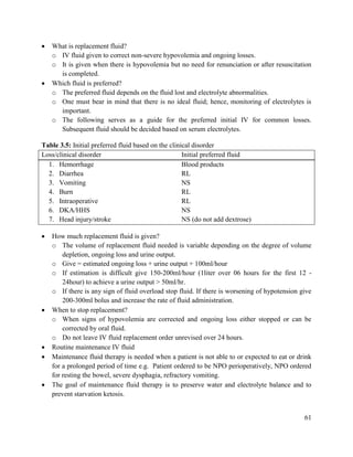 61
 What is replacement fluid?
o IV fluid given to correct non-severe hypovolemia and ongoing losses.
o It is given when there is hypovolemia but no need for renunciation or after resuscitation
is completed.
 Which fluid is preferred?
o The preferred fluid depends on the fluid lost and electrolyte abnormalities.
o One must bear in mind that there is no ideal fluid; hence, monitoring of electrolytes is
important.
o The following serves as a guide for the preferred initial IV for common losses.
Subsequent fluid should be decided based on serum electrolytes.
Table 3.5: Initial preferred fluid based on the clinical disorder
Loss/clinical disorder Initial preferred fluid
1. Hemorrhage Blood products
2. Diarrhea RL
3. Vomiting NS
4. Burn RL
5. Intraoperative RL
6. DKA/HHS NS
7. Head injury/stroke NS (do not add dextrose)
 How much replacement fluid is given?
o The volume of replacement fluid needed is variable depending on the degree of volume
depletion, ongoing loss and urine output.
o Give = estimated ongoing loss + urine output + 100ml/hour
o If estimation is difficult give 150-200ml/hour (1liter over 06 hours for the first 12 -
24hour) to achieve a urine output > 50ml/hr.
o If there is any sign of fluid overload stop fluid. If there is worsening of hypotension give
200-300ml bolus and increase the rate of fluid administration.
 When to stop replacement?
o When signs of hypovolemia are corrected and ongoing loss either stopped or can be
corrected by oral fluid.
o Do not leave IV fluid replacement order unrevised over 24 hours.
 Routine maintenance IV fluid
 Maintenance fluid therapy is needed when a patient is not able to or expected to eat or drink
for a prolonged period of time e.g. Patient ordered to be NPO perioperatively, NPO ordered
for resting the bowel, severe dysphagia, refractory vomiting.
 The goal of maintenance fluid therapy is to preserve water and electrolyte balance and to
prevent starvation ketosis.
 