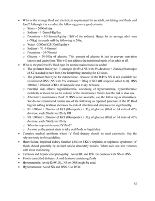 62
 What is the average fluid and electrolyte requirement for an adult, not taking oral fluids and
food? Although it is variable, the following gives a good estimate
o Water ~ 2000ml/day
o Sodium ~ 1-2mmol/Kg/day
o Potassium ~ 0.5-1mmol/kg/day (Half of the sodium). Hence for an average adult man
(~70kg) the needs will the following in 24hr;
o Water ~2000ml (25-30ml/kg/day)
o Sodium ~ 70 -140mmol
o Potassium ~ 35-70mmol
o Glucose ~ 50-100g of glucose. This amount of glucose is just to prevent starvation
ketosis and catabolism. This will not address the nutritional needs of an adult at all.
 What is the preferred IV fluid type for routine maintenance in adults?
o The preferred fluid type: ½ strength (0.45%) NS with 5% dextrose + 20meq (01amouple
of KCl) added in each liter. One liter(01bag) running for 12 hours.
o The practical fluid type for maintenance: Because of the 0.45% NS is not available we
recommend DNS (NS with 5% dextrose) + 20eq of KCl (01 ampoule added to it). DNS
1000ml + 20mmol of KCl (01ampoule) run every 12 hours.
o Potential side effects: hyperchloremia, worsening of hypernatremia, hyperchloremic
metabolic acidosis but as the volume of the maintenance fluid is low the risk is also low.
o Alternative maintenance fluid: If DNS is not available, use the following as alternatives.
We do not recommend routine use of the following as repeated puncture of the IV fluid
bag for adding dextrose increases the risk of infection and increases cost significantly.
o RL 1000ml + 20mmol of KCl (01ampoule) + 32g of glucose (80ml or 04 vials of 40%
dextrose, each 20ml) run 12hrly OR
o NS 1000ml + 20mmol of KCl (01ampoule) + 32g of glucose (80ml or 04 vials of 40%
dextrose, each 20ml) run 12hrly
o When to stop maintenance IV fluid?
o As soon as the patient starts to take oral fluids or liquid diet.
 Complex medical problems where IV fluid therapy should be used cautiously. See the
relevant topic in this guideline.
 Heart failure, impaired kidney function (AKI or CKD), nephritic or nephrotic syndrome: IV
fluids should generally be avoided unless absolutely needed. When used use low volumes
with close monitoring.
 Cirrhosis and hepatic encephalopathy: Avoid RL and DW. Be cautious with NS or DNS.
 Poorly controlled diabetes: Avoid dextrose containing fluids
 Hyponatremia: Avoid D5W, RL. NS or DNS might be used.
 Hypernatremia: Avoid NS and DNS. Use D5W.
 