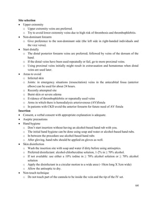64
Site selection
 Upper extremity
o Upper extremity veins are preferred.
o Try to avoid lower extremity veins due to high risk of thrombosis and thrombophlebitis.
 Non-dominant forearm
o Give preference to the non-dominant side (the left side in right-handed individuals and
the vice versa).
 Start distally
o The distal posterior forearm veins are preferred; followed by veins of the dorsum of the
hand.
o If the distal veins have been used repeatedly or fail, go to more proximal veins.
o Using proximal veins initially might result in extravasation and hematomas when distal
veins are used later.
 Areas to avoid
o Infected skin
o Joints: in emergency situations (resuscitation) veins in the antecubital fossa (anterior
elbow) can be used for about 24 hours.
o Recently attempted site
o Burnt skin or severe edema
o Evidence of thrombophlebitis or repeatedly used veins
o Arms in which there is hemodialysis arteriovenous (AV)fistula
o In patients with CKD avoid the anterior forearm for future need of AV fistula
Insertion
 Consent, a verbal consent with appropriate explanation is adequate.
 Aseptic precautions
 Hand hygiene
o Don‘t start insertion without having an alcohol-based hand rub with you.
o The initial hand hygiene can be done using soap and water or alcohol-based hand rubs.
o In between the procedure use alcohol-based hand rubs
o After gloving, hand rubs should be applied on gloves as well.
 Skin disinfection
o Wash the insertion site with soap and water if dirty before using antiseptics.
o Preferred disinfectant: alcohol-chlorhexidine solution, 1-2% in ≥ 70% alcohol.
o If not available: use either a 10% iodine in ≥ 70% alcohol solution or ≥ 70% alcohol
solution
o Apply the disinfectant in a circular motion to a wide area (~10cm long X 5cm wide)
o Allow the antiseptic to dry.
 Non-touch technique
o Do not touch part of the cannula to be inside the vein and the tip of the IV set.
 