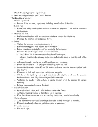 65
 Don‘t shave (Clipping hair is preferred)
 Have a colleague to assist you: Only if possible
The insertion procedure
 Prepare equipment
o Prepare all the necessary equipment, including normal saline for flushing.
 Select vein
o Select vein, apply tourniquet to visualize it better and palpate it. Then, loosen or release
the tourniquet.
 Disinfect the skin
o Perform hand hygiene with alcohol-based hand rub, irrespective of gloving
o Disinfect the insertion site as detailed above.
 Insert
o Tighten the loosened tourniquet or reapply it.
o Perform hand hygiene with alcohol-based hand rub.
o Put on clean (non-sterile) gloves, if not applied at the beginning.
o Insert the device: Using the direct or indirect method
 Direct: Enter the skin over the vein directly at 30-40 degree.
 Indirect: Enter the skin adjacent to the vein and direct it again to enter the side of the
vein.
o Advance the device slowly and steadily until you meet resistance.
o Lower the needle to a 15 to 20 degree and slowly pierce the vein.
o Observe flashback of blood. If you fail to see flashback, pull the catheter slightly back
and observe.
o If there no is flash back remove the catheter and try again
o Tilt the needle lightly upward or pull back the needle slightly to advance the cannula.
Push the cannula until fully inserted or you feel a resistance.
o Withdraw the needle while applying a gentle pressure over the cannula to prevent
bleeding.
o Release tourniquet and remove the stylet.
 Flush with saline
o Give saline push 2-4ml with a 10cc syringe or attach IV fluids.
o A 10cc syringe is preferred as it produces lower pressure.
o If the there is a resistance or there is a swelling remove the cannula immediately.
 Call a colleague
o After three to four unsuccessful attempts at inform another colleague to attempts.
o If there is any breach of aseptic technique, use a new cannula.
 Secure the cannula
o Use sterile tape.
 