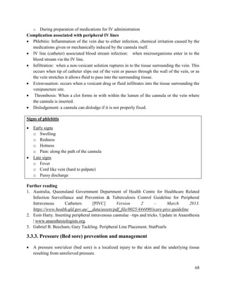68
o During preparation of medications for IV administration
Complication associated with peripheral IV lines
 Phlebitis: Inflammation of the vein due to either infection, chemical irritation caused by the
medications given or mechanically induced by the cannula itself.
 IV line (catheter) associated blood stream infection: when microorganisms enter in to the
blood stream via the IV line.
 Infiltration: when a non-vesicant solution ruptures in to the tissue surrounding the vein. This
occurs when tip of catheter slips out of the vein or passes through the wall of the vein, or as
the vein stretches it allows fluid to pass into the surrounding tissue.
 Extravasation: occurs when a vesicant drug or fluid infiltrates into the tissue surrounding the
venipuncture site.
 Thrombosis: When a clot forms in with within the lumen of the cannula or the vein where
the cannula is inserted.
 Dislodgement: a cannula can dislodge if it is not properly fixed.
Signs of phlebitis
 Early signs
o Swelling
o Redness
o Hotness
o Pain: along the path of the cannula
 Late signs
o Fever
o Cord like vein (hard to palpate)
o Pussy discharge
Further reading
1. Australia, Queensland Government Department of Health Centre for Healthcare Related
Infection Surveillance and Prevention & Tuberculosis Control Guideline for Peripheral
Intravenous Catheters [PIVC] Version 2 – March 2013.
https://www.health.qld.gov.au/__data/assets/pdf_file/0025/444490/icare-pivc-guideline
2. Eoin Harty. Inserting peripheral intravenous cannulae –tips and tricks. Update in Anaesthesia
| www.anaesthesiologists.org.
3. Gabriel B. Beecham; Gary Tackling. Peripheral Line Placement. StatPearls
3.3.3. Pressure (Bed sore) prevention and management
 A pressure sore/ulcer (bed sore) is a localized injury to the skin and the underlying tissue
resulting from unrelieved pressure.
 